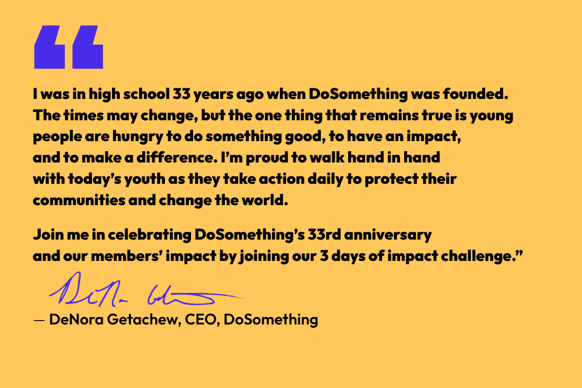 "I was in high school 33 years ago when DoSomething was founded.  The times may change, but the one thing that remains true is young people are hungry to do something good, to have an impact,  and to make a difference. I’m proud to walk hand in hand  with today’s youth as they take action daily to protect their communities and change the world.   Join me in celebrating DoSomething’s 33rd anniversary  and our members’ impact by joining our 3 days of impact challenge.”  — DeNora Getachew, CEO, DoSomething