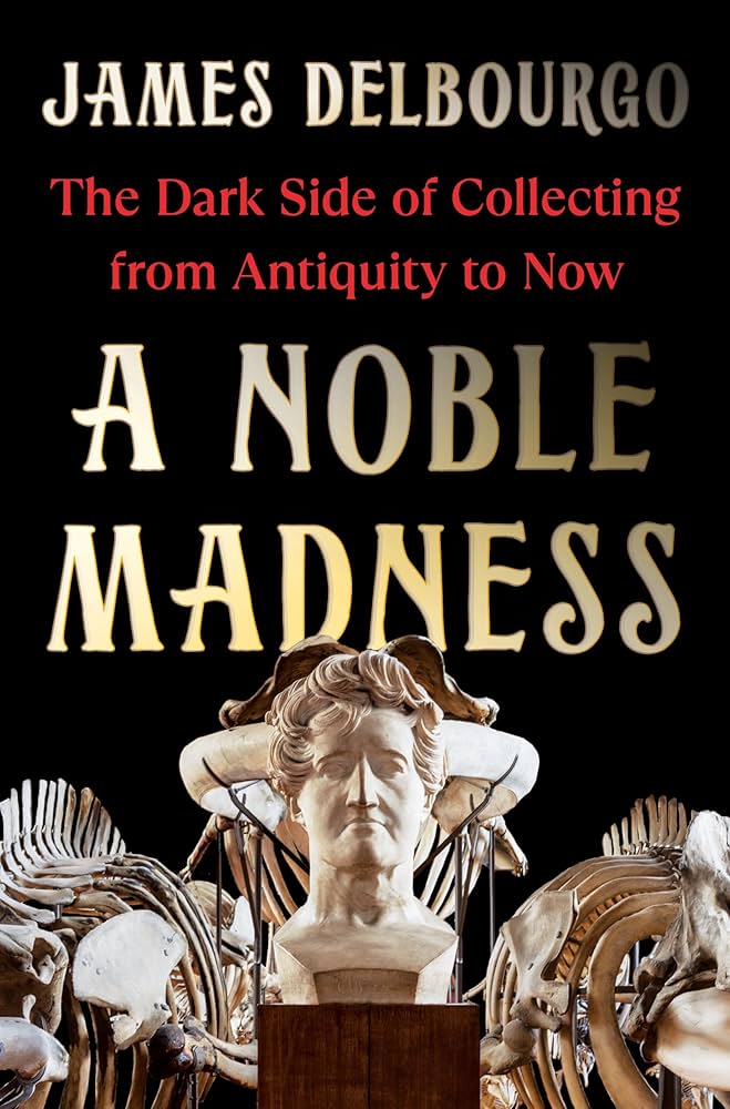 A Noble Madness: The Dark Side of Collecting From Antiquity to Now by James Delbourgo