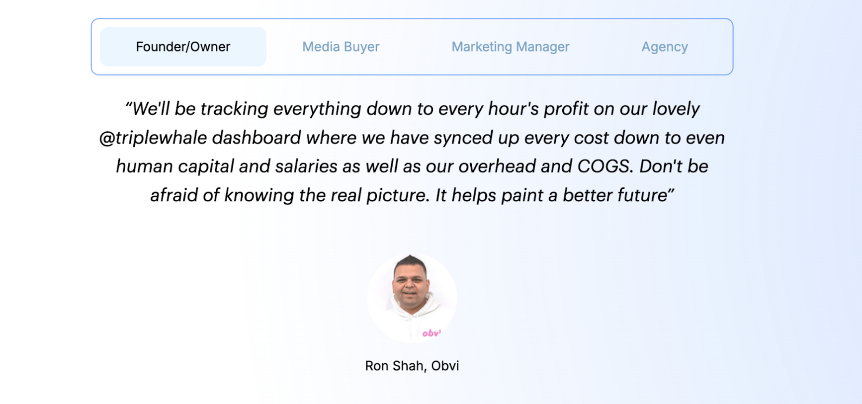 review of triple whale: “We’ll be tracking everything down to every hour’s profit on our lovely Triple Whale dashboard where we have synced up every cost down to even human capital and salaries as well as our overhead and COGS. Don’t be afraid of knowing the real picture. It helps paint a better future.” Ron Shah, CEO, Obvi