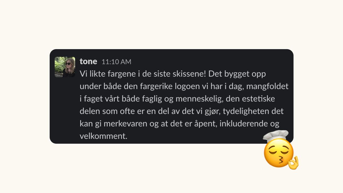 Slack-melding: Vi likte fargene i de siste skissene! Det bygget opp under både den fargerike logoen vi har i dag, mangfoldet i faget vårt både faglig og menneskelig, den estetiske delen som ofte er en del av det vi gjør, tydeligheten det kan gi merkevaren og at det er åpent, inkluderende og velkomment.