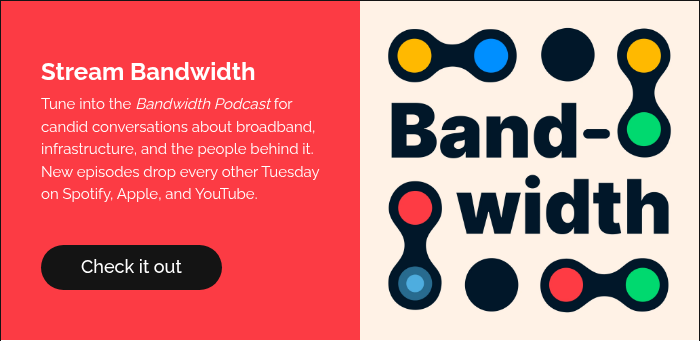 Stream Bandwidth Tune into the Bandwidth Podcast for candid conversations about broadband, infrastructure, and the people behind it. New episodes drop every other Tuesday on Spotify, Apple, and YouTube.