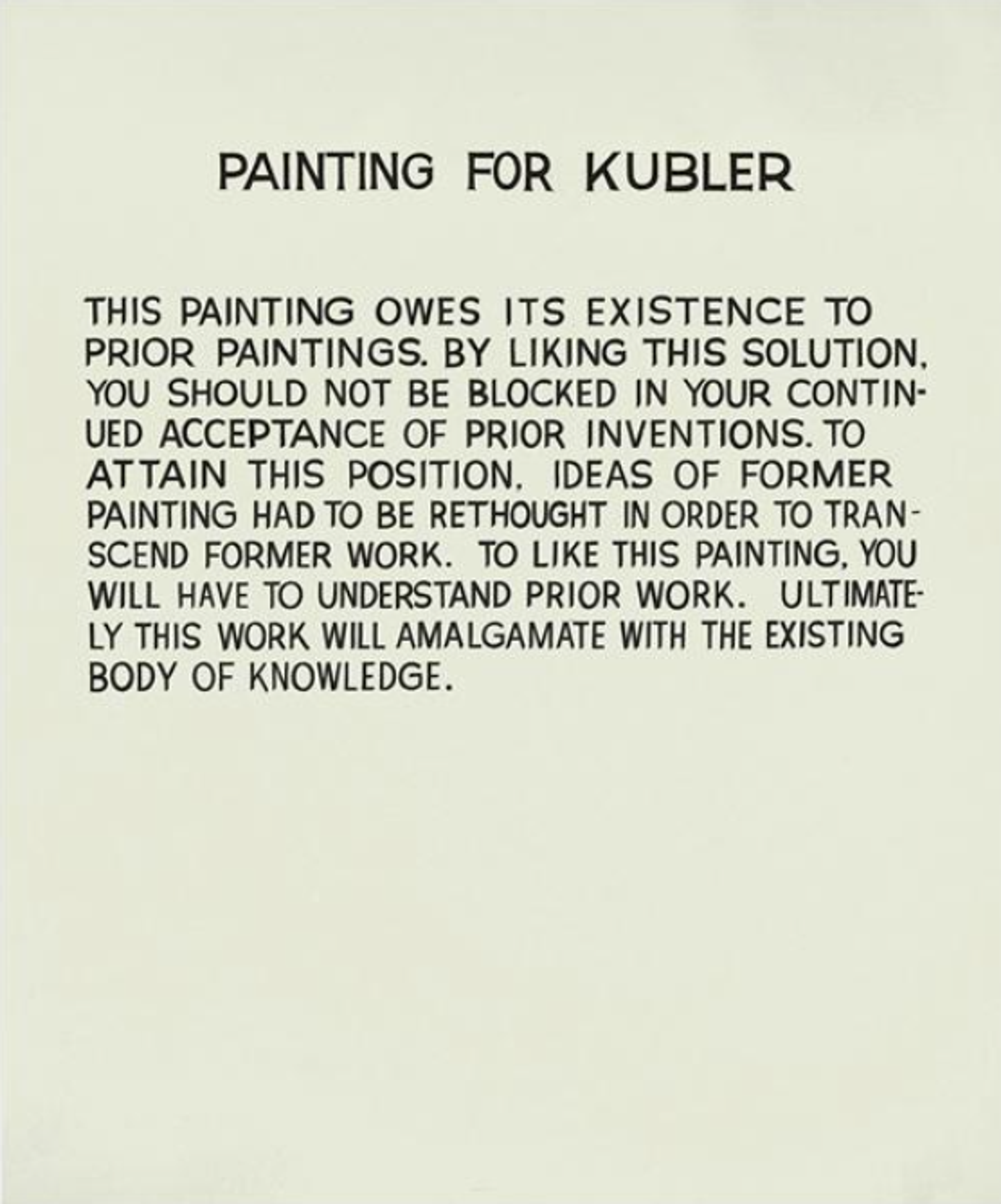 An off-white background with black block capital text. The text reads: “Painting for Kubler. This painting owes its existence to prior paintings. By liking this solution, you should not be blocked in your continued acceptance of prior inventions. To attain this position, ideas of former painting had to be rethought in order to transcend former work. To like this painting, you will have to understand prior work. Ultimately this work will amalgamate with the existing body of knowledge.”