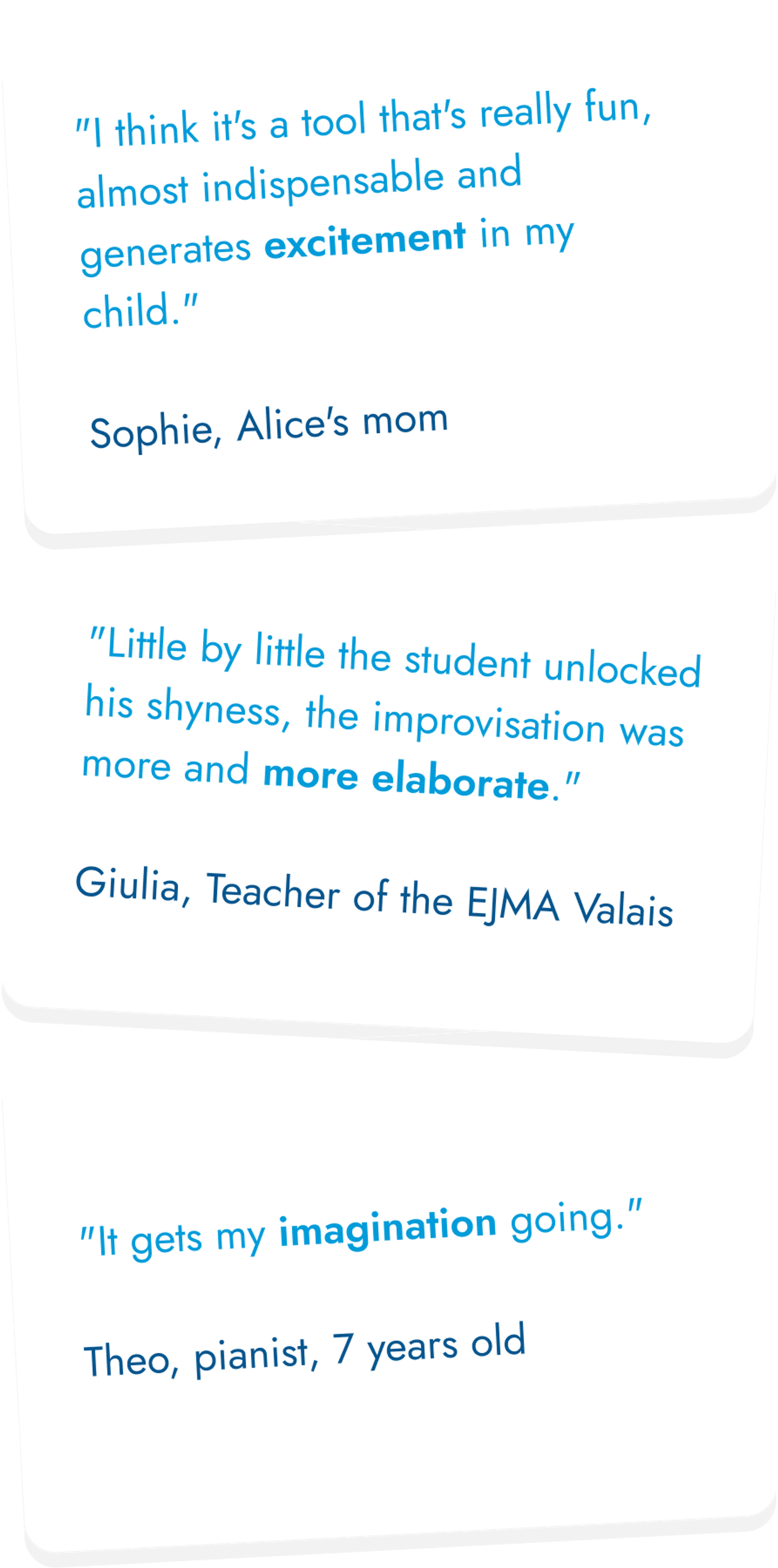 1 - "I think it's a tool that's really fun, almost indispensable and generates excitement in my child." Sophie, Alice's mom. 2 - "Little by little the student unlocked his shyness, the improvisation was more and more elaborate." Giulia, Teacher of the EJMA Valais. 3 - "It gets my imagination going." Theo, pianist, 7 years old.
