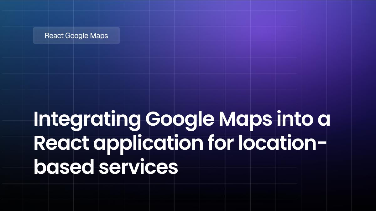 Integrating Google Maps into a React application for location-based services