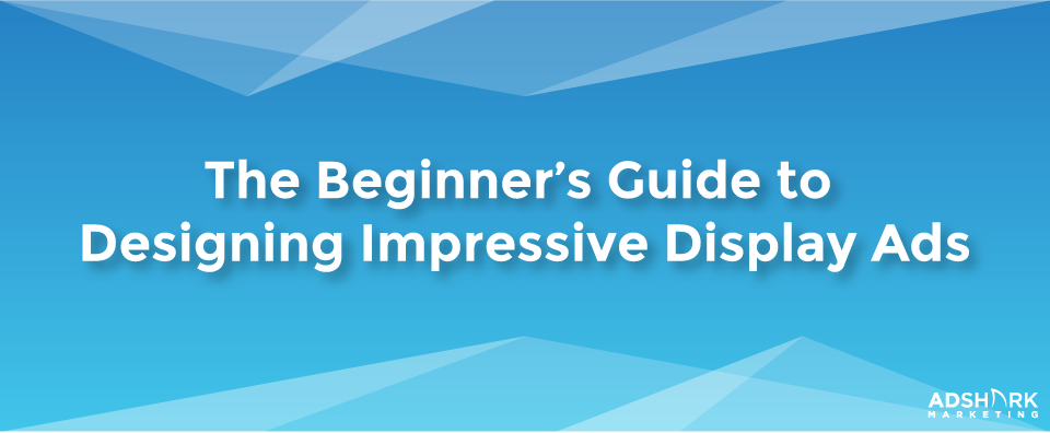 The Beginner's Guide to Designing Impressive Display Ads