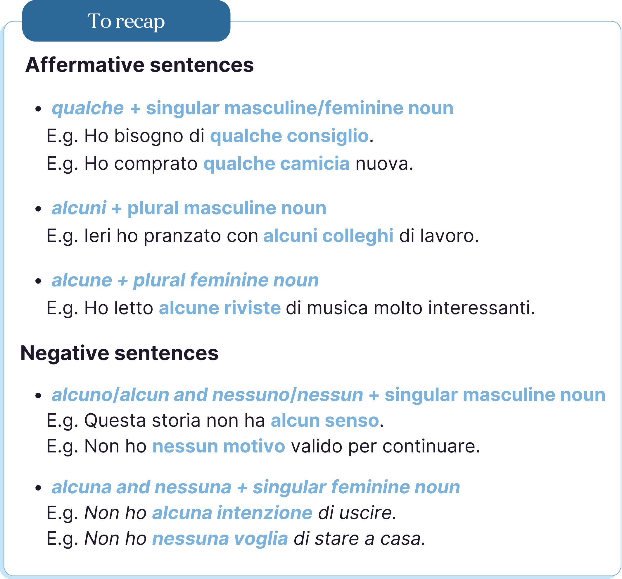 Frasi affermative: qualche + nome maschile/femminile singolare Es. Ho bisogno di qualche consiglio. *Es. *Ho comprato qualche camicia nuova. alcuni** nome maschile plurale Es. Ieri ho pranzato con alcuni colleghi** di lavoro. alcune **+ nome femminile plurale Es. Ho letto alcune riviste **di musica molto interessanti. Frasi negative: alcuno**/alcun e nessuno/nessun nome maschile singolare Es. Questa storia non ha alcun senso. Es. Non ho nessun motivo** valido per continuare. alcuna** e nessuna nome femminile singolare Es. *Non ho **alcuna intenzione di uscire.* Es. *Non ho nessuna voglia** di stare a casa.*