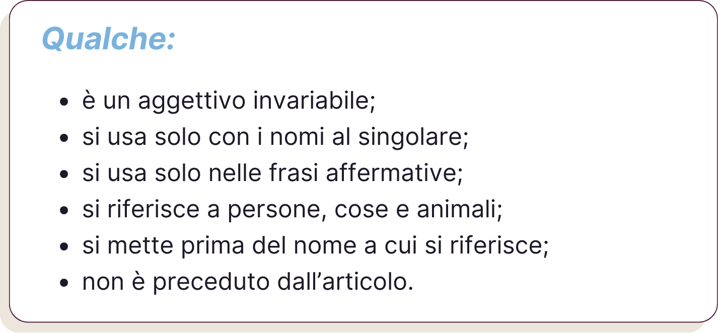 Qualche: è un aggettivo invariabile; si usa solo con i nomi al singolare; si usa solo nelle frasi affermative; si riferisce a persone, cose e animali; si mette prima del nome a cui si riferisce; non è preceduto dall’articolo.
