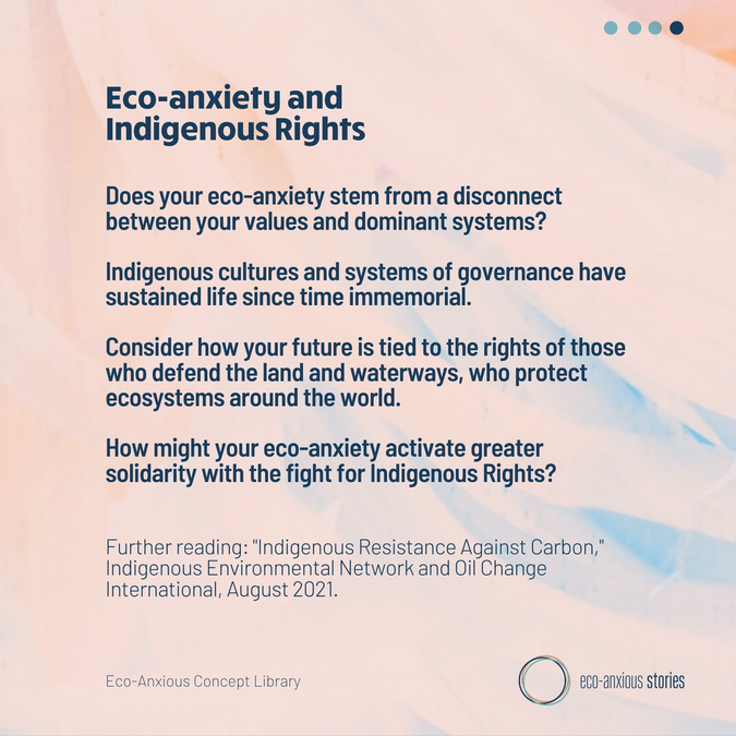 Does your eco-anxiety stem from a disconnect between your values and dominant systems?   Indigenous cultures and systems of governance have sustained life since time immemorial.   Consider how your future is tied to the rights of those who defend the land and waterways, who protect ecosystems around the world.  How might your eco-anxiety activate greater solidarity with the fight for Indigenous Rights?    Further reading: 