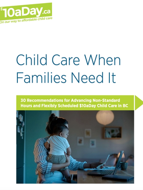 Cover of the $10aDay report "Child Care When Families Need It: 30 Recommendations for Advancing Non-Standard Hours and Flexibly Scheduled $10aDay Child Care in BC".