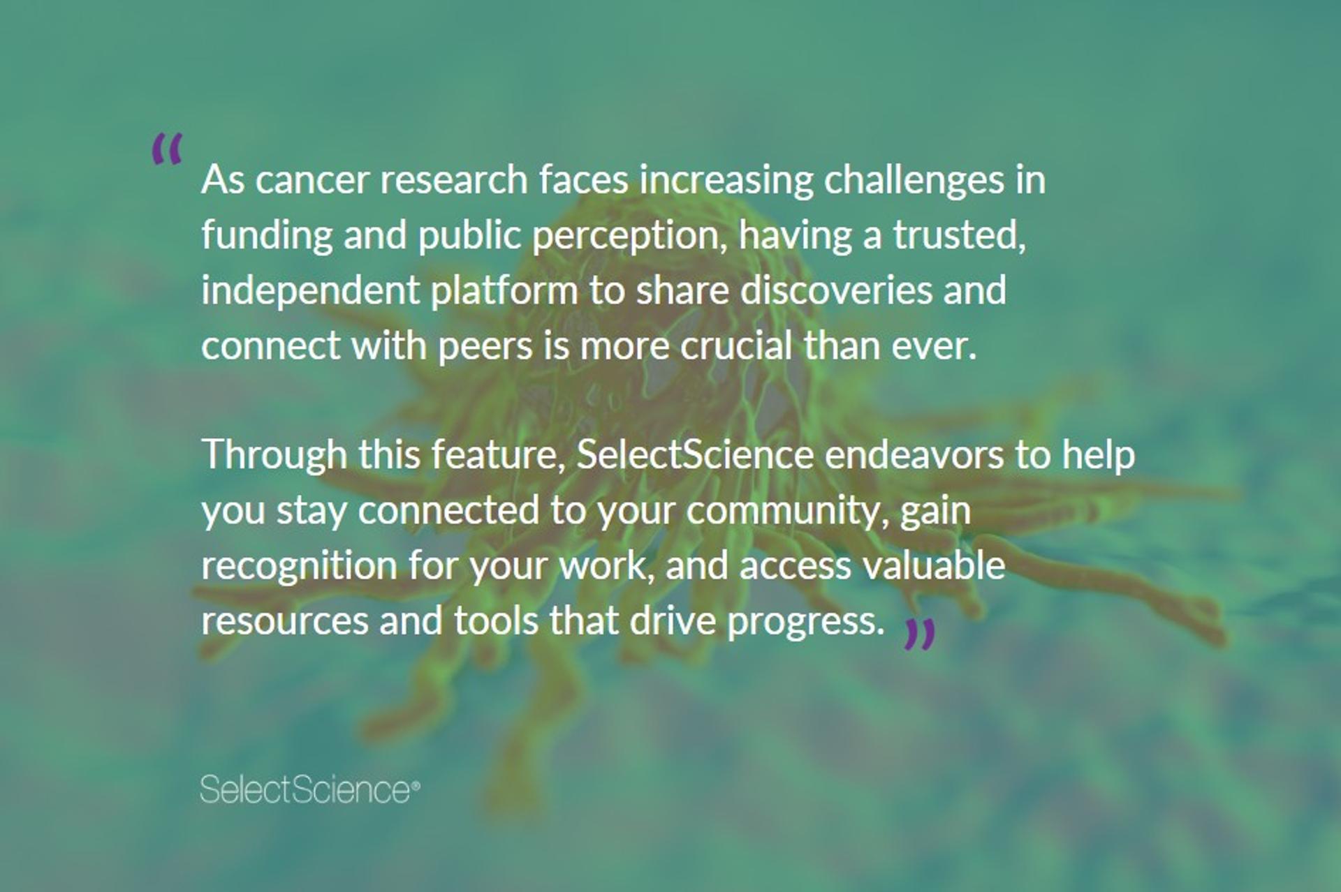 As cancer research faces increasing challenges in funding and public perception, having a trusted, independent platform to share discoveries and connect with peers is more crucial than ever. Scientists need platforms where research can be discussed openly and collaboration and innovation can be fostered. Through this feature, SelectScience endeavors to help you stay connected to your community, gain recognition for your work, and access valuable resources and tools that drive progress.