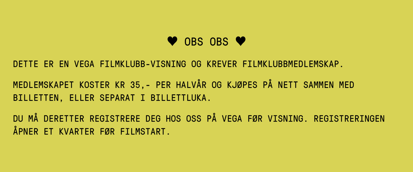 DETTE ER EN VEGA FILMKLUBB-VISNING OG KREVER FILMKLUBBMEDLEMSKAP. MEDLEMSKAPET KOSTER KR 35,- PER HALVÅR OG KJØPES PÅ NETT SAMMEN MED BILLETTEN, ELLER SEPARAT I BILLETTLUKA. DU MÅ DERETTER REGISTRERE DEG HOS OSS PÅ VEGA FØR VISNING. REGISTRERINGEN ÅPNER ET KVARTER FØR FILMSTART.