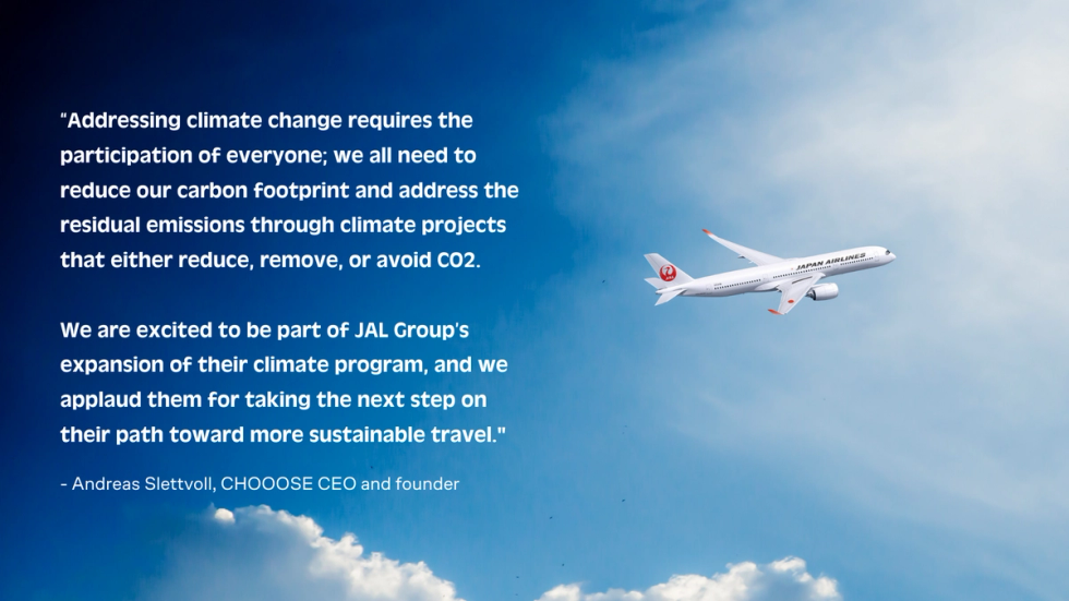 “Addressing climate change requires the participation of everyone; we all need to reduce our carbon footprint and address the residual emissions through climate projects that either reduce, remove, or avoid CO2. We are excited to be part of JAL Group’s expansion of their climate program, and we applaud them for taking the next step on their path toward more sustainable travel,” says CHOOOSE CEO and founder Andreas Slettvoll. 