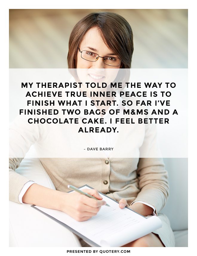 My therapist told me the way to achieve true inner peace is to finish what I start. So far I've finished two bags of M&Ms and a chocolate cake. I feel better already. - Image 2