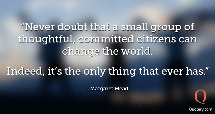 Never doubt that a small group of thoughtful, committed citizens can change the world. Indeed, it's the only thing that ever has. - Image 1