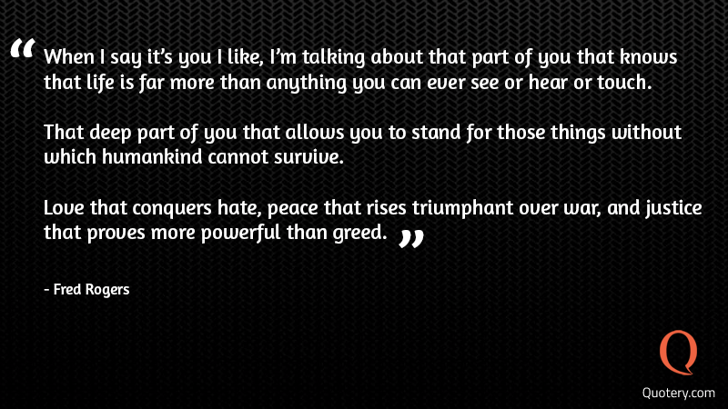 When I say it's you I like, I'm talking about that part of you that knows that life is far more than anything you can ever see or hear or touch. That deep part of you that allows you to stand for those things without which humankind cannot survive. Love that conquers hate, peace that rises triumphant over war, and justice that proves more powerful than greed. - Image 1
