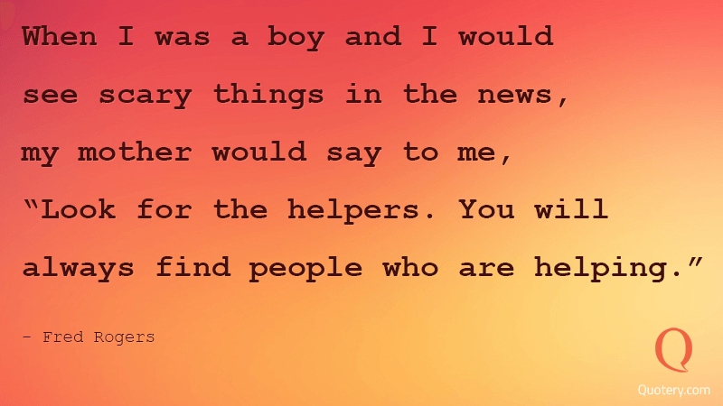 When I was a boy and I would see scary things in the news, my mother would say to me, "Look for the helpers. You will always find people who are helping.” - Image 1