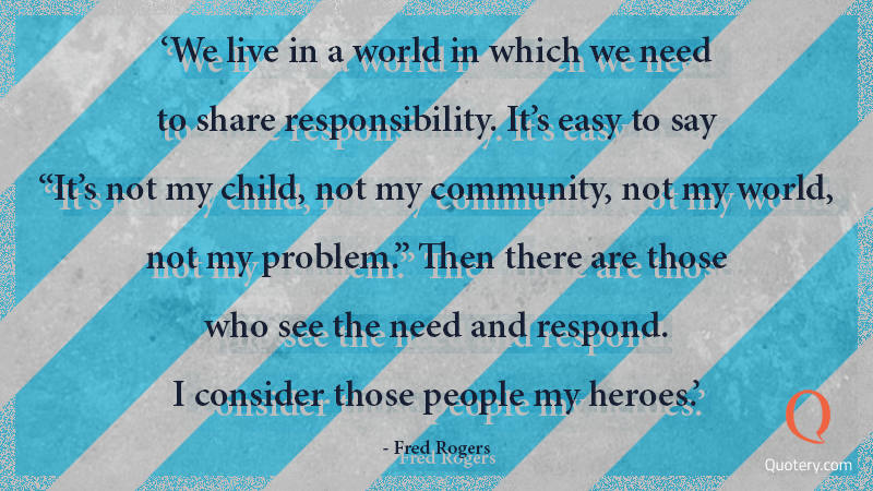We live in a world in which we need to share responsibility. It's easy to say "It's not my child, not my community, not my world, not my problem." Then there are those who see the need and respond. I consider those people my heroes. - Image 1