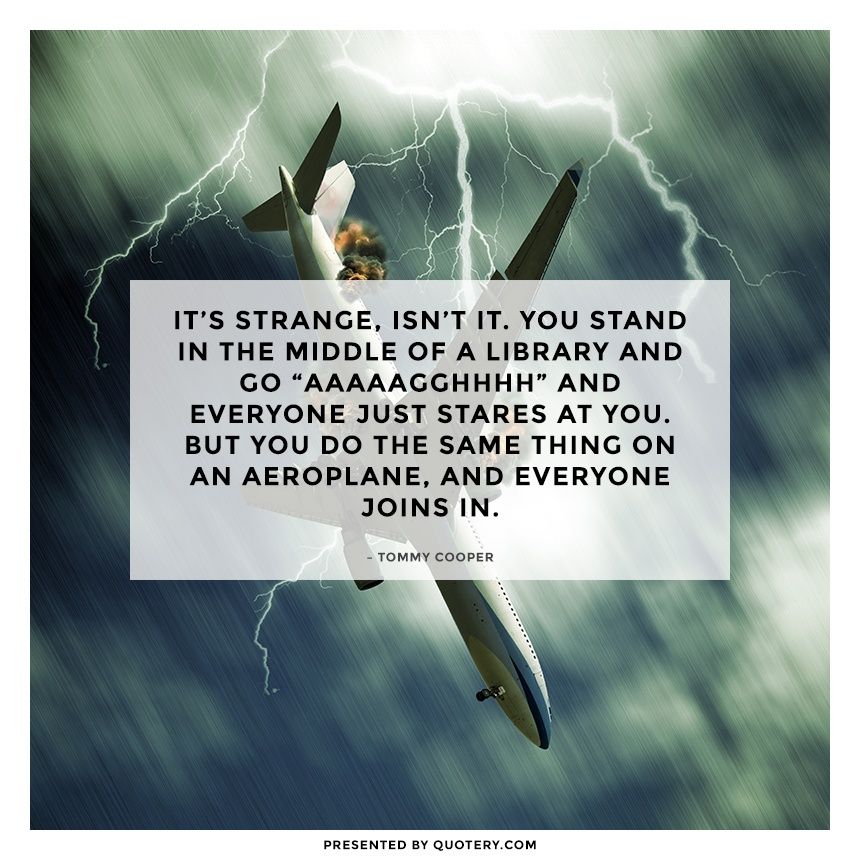 It's strange, isn't it. You stand in the middle of a library and go "aaaaagghhhh" and everyone just stares at you. But you do the same thing on an aeroplane, and everyone joins in. - Image 1