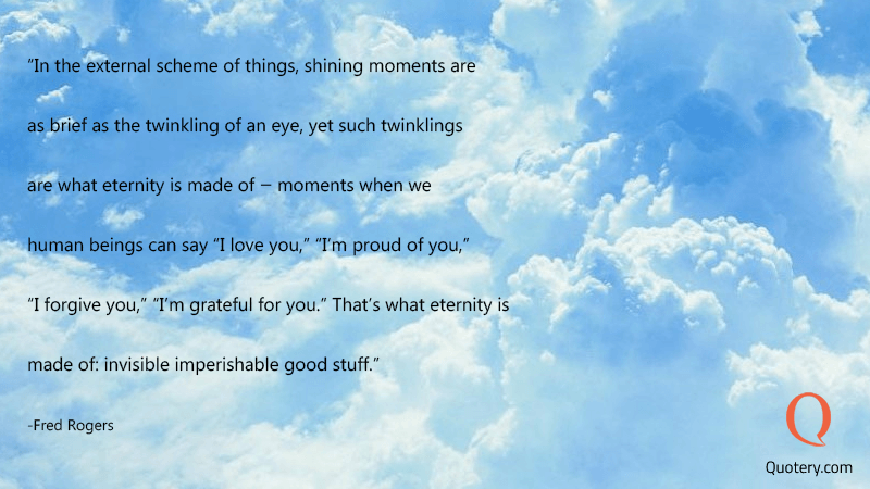 In the external scheme of things, shining moments are as brief as the twinkling of an eye, yet such twinklings are what eternity is made of -- moments when we human beings can say "I love you," "I'm proud of you," "I forgive you," "I'm grateful for you." That's what eternity is made of: invisible imperishable good stuff. - Image 1