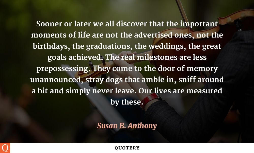 Sooner or later we all discover that the important moments of life are not the advertised ones, not the birthdays, the graduations, the weddings, the great goals achieved. The real milestones are less prepossessing. They come to the door of memory unannounced, stray dogs that amble in, sniff around a bit and simply never leave. Our lives are measured by these. - Image 1