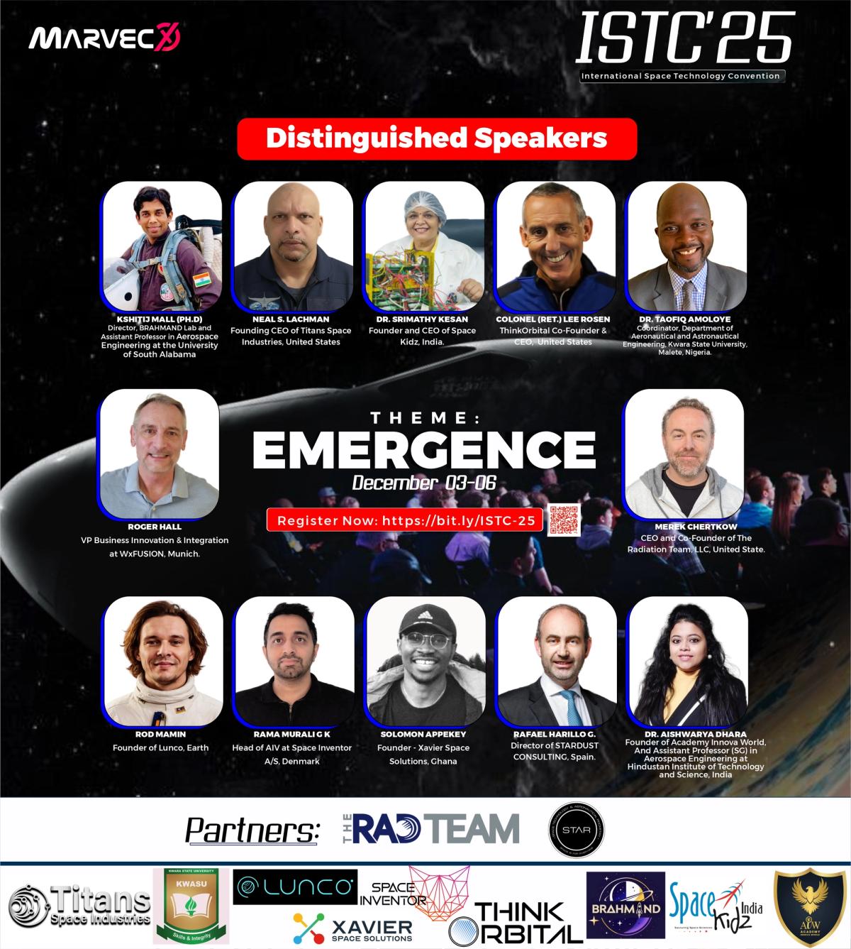 A detailed conference flyer for ISTC’25, branded with the MARVECX logo in the top left and the event title “ISTC’25 – International Space Technology Convention” at the top right. The flyer has a dark outer-space background with a planetary image and a conference audience scene. A red banner across the upper middle reads “Distinguished Speakers.”  The featured speakers are shown in portrait frames with their names and affiliations. They include:  Kshitij Mall (Ph.D.) – Director, BRAHMAND Lab and Assistant Professor in Aerospace Engineering, University of South Alabama Neal S. Lachman – Founding CEO of Titans Space Industries, United States Dr. Srimathy Kesan – Founder and CEO of Space Kidz, India Colonel (Ret.) Lee Rosen – ThinkOrbital Co-Founder and CEO, United States Dr. Taofiq Amoloye – Coordinator, Department of Aeronautical and Astronautical Engineering, Kwara State University, Malete, Nigeria Roger Hall – VP Business Innovation and Integration at WxFUSION, Munich Merek Chertkow – CEO and Co-Founder of The Radiation Team, LLC, United States Rod Mamin – Founder of Lunco, Earth Rama Murali G K – Head of AIV at Space Inventor A/S, Denmark Solomon Appekey – Founder, Xavier Space Solutions, Ghana Rafael Harillo G. – Director of Stardust Consulting, Spain Dr. Aishwarya Dhara – Founder of Academy Innova World and Assistant Professor (SG) in Aerospace Engineering, Hindustan Institute of Technology and Science, India  At the centre of the flyer, bold text reads “THEME: EMERGENCE”, followed by the date December 03–06. A registration call-to-action reads “Register Now: https://bit.ly/ISTC-25” with a QR code beside it.  The bottom section contains partner branding. A primary partner row lists The RAD Team and STAR. Below that is a wider partner strip with multiple supporting organisations, including Titans Space Industries, KWASU, Lunco, Space Inventor, Xavier Space Solutions, ThinkOrbital, Brahmand, Space Kidz India, and ADW Academy.  This flyer promotes ISTC’25, the third edition of the International Space Technology Convention, a 4-day global virtual event themed “Emergence.” It highlights global speakers, expert sessions, innovation and creativity showcases, networking opportunities, and certificates of participation for full attendees.