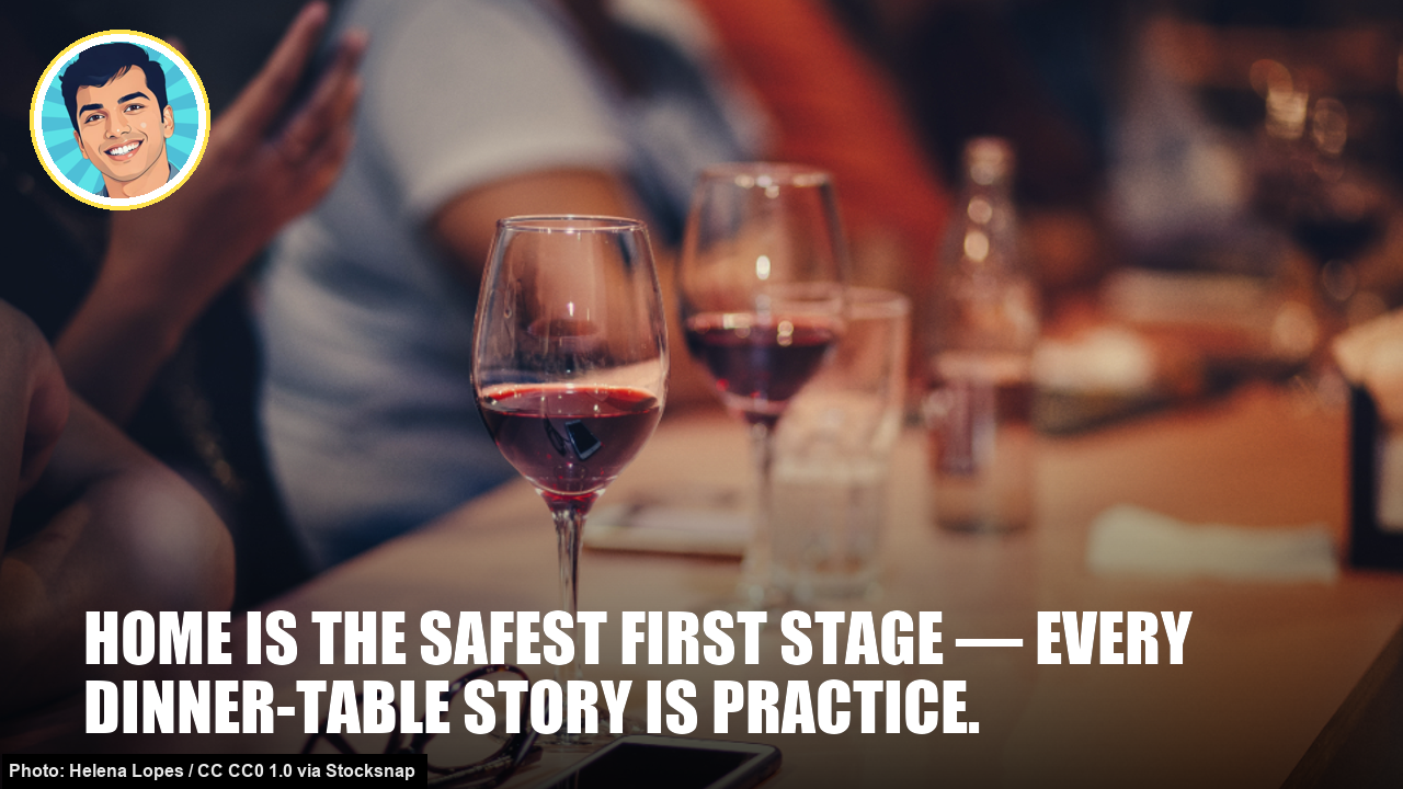 Home is the safest first stage — every dinner-table story is practice. Home is the safest first stage — every dinner-table story is practice.