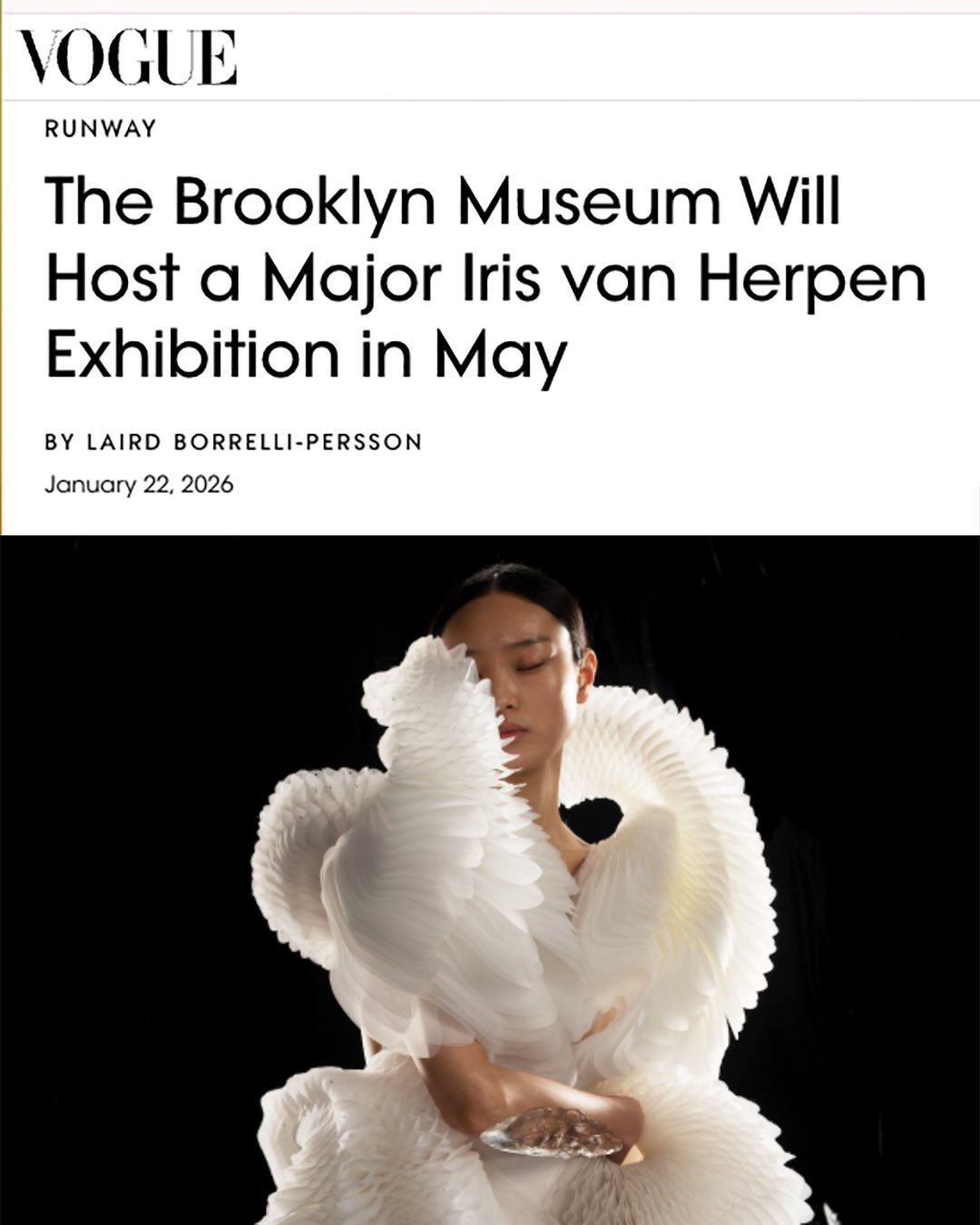 TY @voguemagazine TY @the_lbp 

We’re thrilled to share that “Iris van Herpen: Sculpting the Senses”is coming to the @brooklynmuseum. 

“Iris van Herpen represents a new kind of fashion intelligence—one that fuses couture, science, and technology to imagine what the world of clothing can become. This exhibition is not about looking back, but about encountering fashion as a living, evolving discipline. — Matthew Yokobosky, Senior Curator of Fashion and Material Culture, Brooklyn Museum. 

This expansive retrospective offers a rare view into Iris’s creative universe over the past 19 years—where couture, art, science, and technology merge into something wholly new. The exhibition has been extended and will include new works by Iris never shown before.
The show features over 140 works, including haute couture designs, paintings, and sculptural dialogues—many created especially for this exhibition by Iris.  The show also includes works by artists such as Senju Hiroshi, Naum Gabo, Agostino Arrivabene, Kim Keever, Rogan Brown, Collective Me, Courtney Mattison, David Spriggs, Wim Delvoye, Chiharu Shiota, Choi Kwan Young, Salvador Breed, Tim Walker, Casey Curran, Philip Beesley, Nick Knight, Janaína Mello Landini, Rob Wynne, and more.

Opening May 16, 2026.

TY @TaylorMaatman 

#IrisVanHerpen #SculptingTheSenses #BrooklynMuseum #MatthewYokobisky