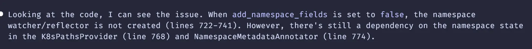 Claude chatbot answer: Looking at the code, I can see the issue. When add_namespace_fields is set to false, the namespace watcher/reflector is not created (lines 722–741). However, there’s still a dependency on the namespace state in the K8sPathsProvider (line 768) and NamespaceMetadataAnnotator (line 774)