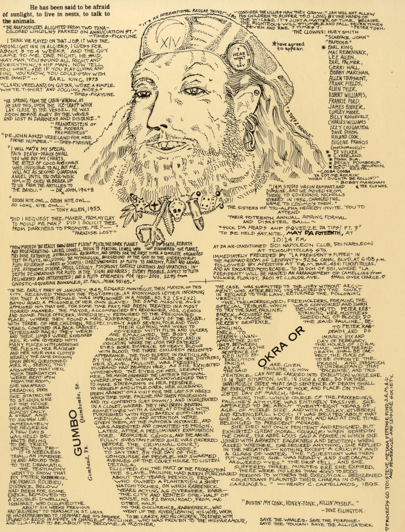He has been said to be afraid of sunlight, to live in nests, to talk to the animals. THE RHAPSODIZERS ALIGHTED FROM TWO TUNA COLORED LINCOLNS PARKED ON ANNUCIATION 7T. •TIMES-PICAYUNE I THINK WE PLAYED ON THAT JOB, IT WAS THE MOONLIGHT INN IN ALGIERS, I GUESS FOR AND THE GUY NATIONAL YOU WHORNOW, YOU COULDSTAY WITH EARL KING. 1975 "CLARK VREELAND, ON GUITAR, WORE A SIMPLE WHITE THIRT AND JOGGING SHOES. - TIMES-PICAYUNE "HE SPRUNG FRAM THE CABIN WINDOW, AS HE SAID THIS, UPON THE ICE CRAFT WHICH LAY CLOSE TO THE VESSEL. HE WAS OON BORNE AWAY BY THE WAYE ID LOST IN DARKNESS AND DISTANCE. - FRANKENSTEIN or "THE MODERN PROMETHEUS" "DR. JOHN ASKED VREELAND FOR HER PHONE NUMBER." -TIMES-PKAYUNE "I WILL MATH MY SPECIAL FAIS DEAUX-DEAUX ON ALL YOU WHO BUY MY CHARTS THE RITES OF COCO ROBICHAUX WHO, INVISIBLE TO ALL BUT ME, WILL ACT AS SECOND GUARDIAN ANGEL UNTIL YOU OVER-WOlK TO US FROM THE ANTILLES TO CHIEU VA BRULER UP THE BAYOU." - DR JOHN, 196+8 "DOOOH NITE OWL... OCCH NITE OWL... SO LONG, NITE OWL... - TONY ALLEN, 1955. 嘰 TO MOULD ME MAN? FROM DARKNESS TO PROMOTE ME? - "PARADISE LOST" "HOW MUCH DO YOU REALLY KNOW ABOUT PLUTO? PLUTO, THE DARK PLANET SEATH, REBIRTH EVERY POSSIBLE. ASPECT TO PLUTO GNOSTIC-AQUARIAN BOOKSALES, ST. PAUL, MINN. 55165." EDGARD MONTEGUT, THEN MAYOR OF THIS IN THE EARLY PART OF JANUARY, I84F,OFFICE, AN ANONYMOUS LETTER INFORMING HIM THAT A WERE FEMALE WAS IMPRISONED IN A AND SOME FOUND A RF HER CHILDR EABINET. WERE THE HOUST, MRS. R. WAS OVERED WITH MANY PLACES WITH LACERATIONS BICATING WIERE THE LASA HAD ENTERED EMPENCE NEARLY THE SAME SHOCKING UPON MRS. BE SEEING THAT ANSWERED THAT HER THAT MUCH TREPIDATION NERE BENT UPON ROM THE ROOM SHE WAS AFRAID DREADING DEATH STATED, HAD 胡雞 ST. LOUIS, SINCE ER AND CHILDREN THE EYES TO SUSTAIN LIE MMEDIATELY THE NEGRESS WAS HEI AC UNGFR NEedless IMMENST N AND AROUND HE Quimbombo, Sp. GUMBO , AND INCARCERATED al < WENTTO SHOW THAT PETER RAERENECK MR FRANCIS ROUBIEU, DISTANCE BELOW Gombaud, Fr. PREXIOUS HE HADREPRESENTED TO " JAN WILL NOT ALLOW HEAR SAY THE CLOWNS: HUEY SMITH "SCARFACE JOHN" *have agreed to appear "PAPOOSE" * TARL KING MACREBENNACK, LEE ALLEN. EARL PALMER, GERRI HALL, BOBBY MARCHAN, ALLEN TOUSSAINT, FRANK FIELDS, ALVIN TYLER, ROBERT WILLIAMS, FRANKIE FORD, JAMES BOOKER, 2 TUFF 2 HANDLE" CURLEY MOORE BILLY ROOSEVELT CHARLES WILLIAMS Z2Y COUGARTEN, DAVE DIXON, ROLAND COOK EUGENE FRANCIS (posthumously) - 米 ED VOLKER * ERARE BAND, 231821700X "GOOBA WHEN NETA BEROLLIN! BOBBY MARCHAN & THE CLOWNS. TREET IN 1956, CHANGED THE LAME TO COSIMO'S THEN ) THE SISTERS OF TRIFALEHA HEREEY INVITE 10U TO BALL ^ LUCK DA HEADY ANP SAVEEZE TA TIPY! PT. 3" TO BE HELD SAT, NITE, MAY DA FOTEENTH, AT 10:14 P.M. AT DA AIR-CONDITIONED 501 NAPOLEON CLUB, 501 NAPOLEON IT TCHOUPITOULAS 414 MMEDIATELY PRECEDED EY "LA PRESIDENT'4 SUPPER" IN EMBAR, 4841 TCHOUPITOLLAS OLLOWED IND AN ESCORTEDMOTORCADE EREBY SENTENCÉ LONGING ENECK TO AAIETEZNI ZIST PARISH OR OKRA PETER REB- DEATH, AND CODE NOTHING EXQUES NUES 쉬누 PTERAEHOE THE PROECUIRASEP THEECOC 투 TOTEARS PREVIOUS OWNED A PLANTATION A SHORT ON WHICH RABBENECK THE HOUS ONE- HALF OF BET UPEE REELENING ES WIE, NIOM TOGETHER WITH - HENRY C. CASTELLANOS, 1895: "BUSTIN' MY CONK, HONKY-TONK, KILLIN' KILLIN'MYSELF..." - DUKE ELLINGTON. 星METASSE TO:AMB O PROCEEDS