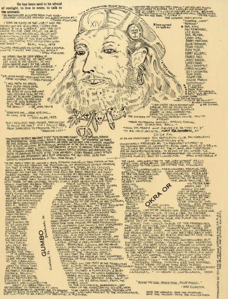 He has been said to be afraid of sunlight, to live in nests, to talk to the animals. THE RHAPSODIZERS ALIGHTED FROM TWO TUNA COLORED LINCOLNS PARKED ON ANNUCIATION 7T. •TIMES-PICAYUNE I THINK WE PLAYED ON THAT JOB, IT WAS THE MOONLIGHT INN IN ALGIERS, I GUESS FOR AND THE GUY NATIONAL YOU WHORNOW, YOU COULDSTAY WITH EARL KING. 1975 "CLARK VREELAND, ON GUITAR, WORE A SIMPLE WHITE THIRT AND JOGGING SHOES. - TIMES-PICAYUNE "HE SPRUNG FRAM THE CABIN WINDOW, AS HE SAID THIS, UPON THE ICE CRAFT WHICH LAY CLOSE TO THE VESSEL. HE WAS OON BORNE AWAY BY THE WAYE ID LOST IN DARKNESS AND DISTANCE. - FRANKENSTEIN or "THE MODERN PROMETHEUS" "DR. JOHN ASKED VREELAND FOR HER PHONE NUMBER." -TIMES-PKAYUNE "I WILL MATH MY SPECIAL FAIS DEAUX-DEAUX ON ALL YOU WHO BUY MY CHARTS THE RITES OF COCO ROBICHAUX WHO, INVISIBLE TO ALL BUT ME, WILL ACT AS SECOND GUARDIAN ANGEL UNTIL YOU OVER-WOlK TO US FROM THE ANTILLES TO CHIEU VA BRULER UP THE BAYOU." - DR JOHN, 196+8 "DOOOH NITE OWL... OCCH NITE OWL... SO LONG, NITE OWL... - TONY ALLEN, 1955. 嘰 TO MOULD ME MAN? FROM DARKNESS TO PROMOTE ME? - "PARADISE LOST" "HOW MUCH DO YOU REALLY KNOW ABOUT PLUTO? PLUTO, THE DARK PLANET SEATH, REBIRTH EVERY POSSIBLE. ASPECT TO PLUTO GNOSTIC-AQUARIAN BOOKSALES, ST. PAUL, MINN. 55165." EDGARD MONTEGUT, THEN MAYOR OF THIS IN THE EARLY PART OF JANUARY, I84F,OFFICE, AN ANONYMOUS LETTER INFORMING HIM THAT A WERE FEMALE WAS IMPRISONED IN A AND SOME FOUND A RF HER CHILDR EABINET. WERE THE HOUST, MRS. R. WAS OVERED WITH MANY PLACES WITH LACERATIONS BICATING WIERE THE LASA HAD ENTERED EMPENCE NEARLY THE SAME SHOCKING UPON MRS. BE SEEING THAT ANSWERED THAT HER THAT MUCH TREPIDATION NERE BENT UPON ROM THE ROOM SHE WAS AFRAID DREADING DEATH STATED, HAD 胡雞 ST. LOUIS, SINCE ER AND CHILDREN THE EYES TO SUSTAIN LIE MMEDIATELY THE NEGRESS WAS HEI AC UNGFR NEedless IMMENST N AND AROUND HE Quimbombo, Sp. GUMBO , AND INCARCERATED al < WENTTO SHOW THAT PETER RAERENECK MR FRANCIS ROUBIEU, DISTANCE BELOW Gombaud, Fr. PREXIOUS HE HADREPRESENTED TO " JAN WILL NOT ALLOW HEAR SAY THE CLOWNS: HUEY SMITH "SCARFACE JOHN" *have agreed to appear "PAPOOSE" * TARL KING MACREBENNACK, LEE ALLEN. EARL PALMER, GERRI HALL, BOBBY MARCHAN, ALLEN TOUSSAINT, FRANK FIELDS, ALVIN TYLER, ROBERT WILLIAMS, FRANKIE FORD, JAMES BOOKER, 2 TUFF 2 HANDLE" CURLEY MOORE BILLY ROOSEVELT CHARLES WILLIAMS Z2Y COUGARTEN, DAVE DIXON, ROLAND COOK EUGENE FRANCIS (posthumously) - 米 ED VOLKER * ERARE BAND, 231821700X "GOOBA WHEN NETA BEROLLIN! BOBBY MARCHAN & THE CLOWNS. TREET IN 1956, CHANGED THE LAME TO COSIMO'S THEN ) THE SISTERS OF TRIFALEHA HEREEY INVITE 10U TO BALL ^ LUCK DA HEADY ANP SAVEEZE TA TIPY! PT. 3" TO BE HELD SAT, NITE, MAY DA FOTEENTH, AT 10:14 P.M. AT DA AIR-CONDITIONED 501 NAPOLEON CLUB, 501 NAPOLEON IT TCHOUPITOULAS 414 MMEDIATELY PRECEDED EY "LA PRESIDENT'4 SUPPER" IN EMBAR, 4841 TCHOUPITOLLAS OLLOWED IND AN ESCORTEDMOTORCADE EREBY SENTENCÉ LONGING ENECK TO AAIETEZNI ZIST PARISH OR OKRA PETER REB- DEATH, AND CODE NOTHING EXQUES NUES 쉬누 PTERAEHOE THE PROECUIRASEP THEECOC 투 TOTEARS PREVIOUS OWNED A PLANTATION A SHORT ON WHICH RABBENECK THE HOUS ONE- HALF OF BET UPEE REELENING ES WIE, NIOM TOGETHER WITH - HENRY C. CASTELLANOS, 1895: "BUSTIN' MY CONK, HONKY-TONK, KILLIN' KILLIN'MYSELF..." - DUKE ELLINGTON. 星METASSE TO:AMB O PROCEEDS