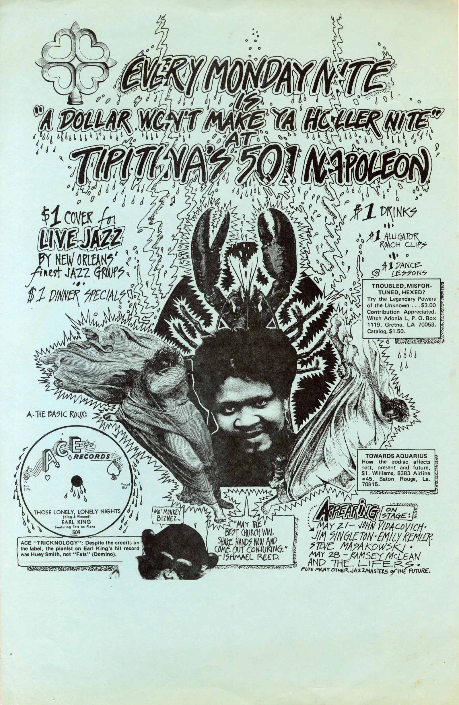 EVERY MONDAY NTE "A DOLLAR WONT MAKE YA HOLER NTE" TIPITINAS 501 NAPOLEON $1 COVER to LIVE JAZZ BY NEW ORLEANS' finest JAZZ GROUPS. $ I DINNER SPECIALS I #1 DRINK $1 ALLIGATOR ROACH CLIPS $1 DANCE LESSONS TROUBLED, MISFOR-TUNED, HEXED? Try the Legendary Powers of the Unknown ... $3.00 Contribution Appreciated. Witch Adonia L, P. O. Box 1119, Gretna, LA 70053. Catalog, $1.50. 8606 A. THE BASIC ROUX: RECORDSO www HOSE LONELY, LONELY NIGHI ing & Vincen EARL KING Featuring Fats on Piano 509 ACE "TRICKNOLOGY": Despite the credits on the label, the pianist on Earl King's hit record was Huey Smith, not "Fats" (Domino). MO' MONKEY BIZNEZ... S "MAY THE WEST CHURCH WIN. SHAKE HANDS NOW AND COME OUT CONJURING." - ISHMAEL REED. TOWARDS AQUARIUS How the zodiac affects past, present and future, $1. Williams, #45. 8383 Airline 70815 Baton Rouge, La. 16M0R5 APPEARING PAGE:/ MAY ZI- JOHN VIDACOVICH. *JM SINGLETON-EMILY REMLER. STEVE MASAKOWSKI • MAY 28 - RAMSEY MCLEAN AND THE LIFER PLUS MANY OTHER JAZZMASTERS OfTHÉ FUTURE