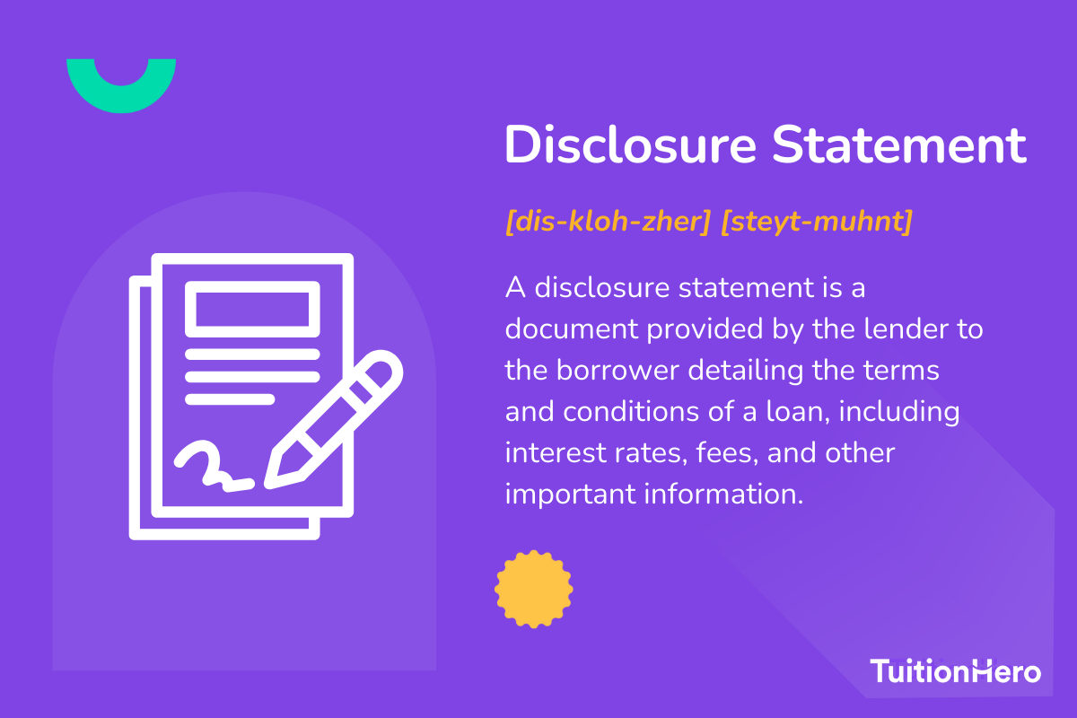 Disclosure Statement: A disclosure statement is a document provided by the lender to the borrower detailing the terms and conditions of a loan, including interest rates, fees, and other important information.