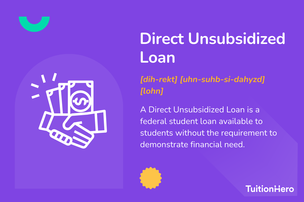 Direct Unsubsidized Loan: A Direct Unsubsidized Loan is a federal student loan available to undergraduate, graduate, and professional students without the requirement to demonstrate financial need.