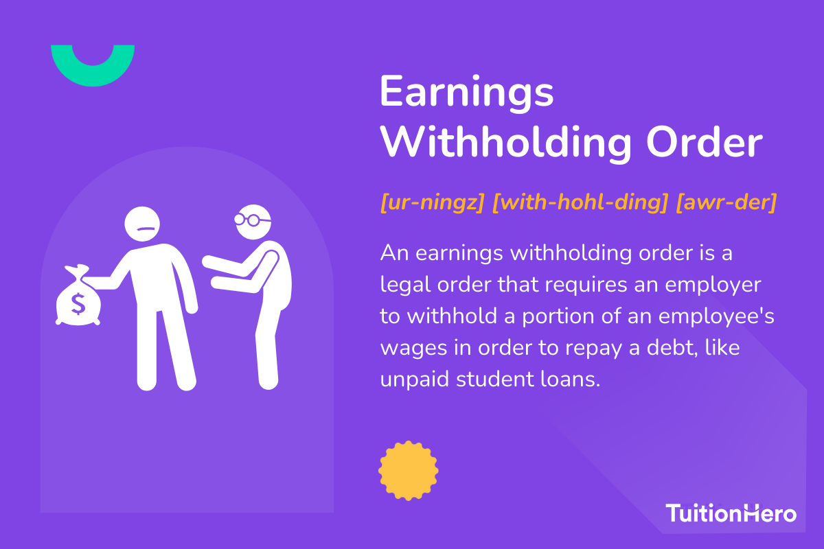 Earnings Withholding Order: An earnings withholding order is a legal order that requires an employer to withhold a portion of an employee's wages in order to repay a debt, like unpaid student loans.