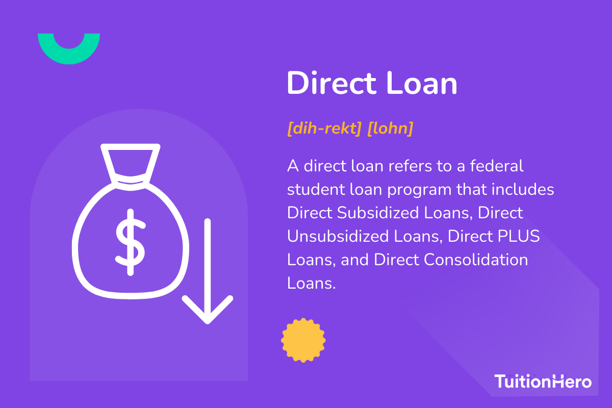 Direct Loan: A direct loan refers to a federal student loan program that includes Direct Subsidized Loans, Direct Unsubsidized Loans, Direct PLUS Loans, and Direct Consolidation Loans.