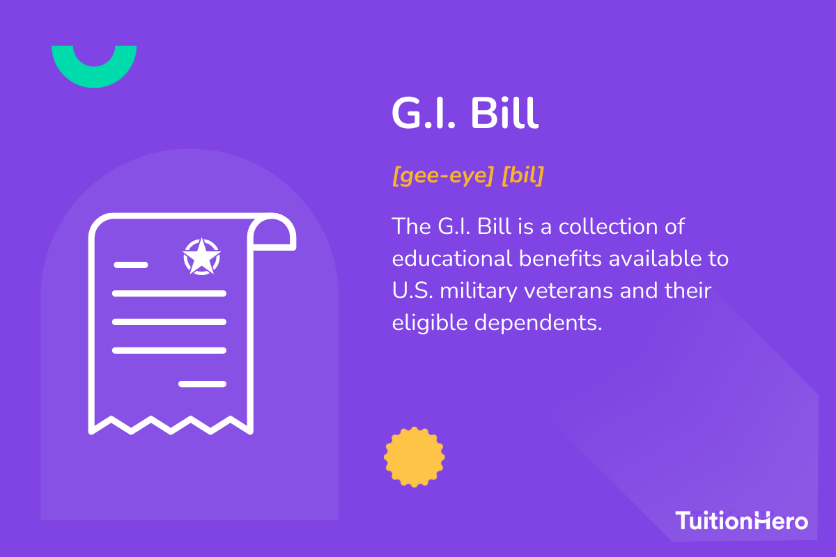 G.I. Bill: The G.I. Bill is a collection of educational benefits available to U.S. military veterans and their eligible dependents.