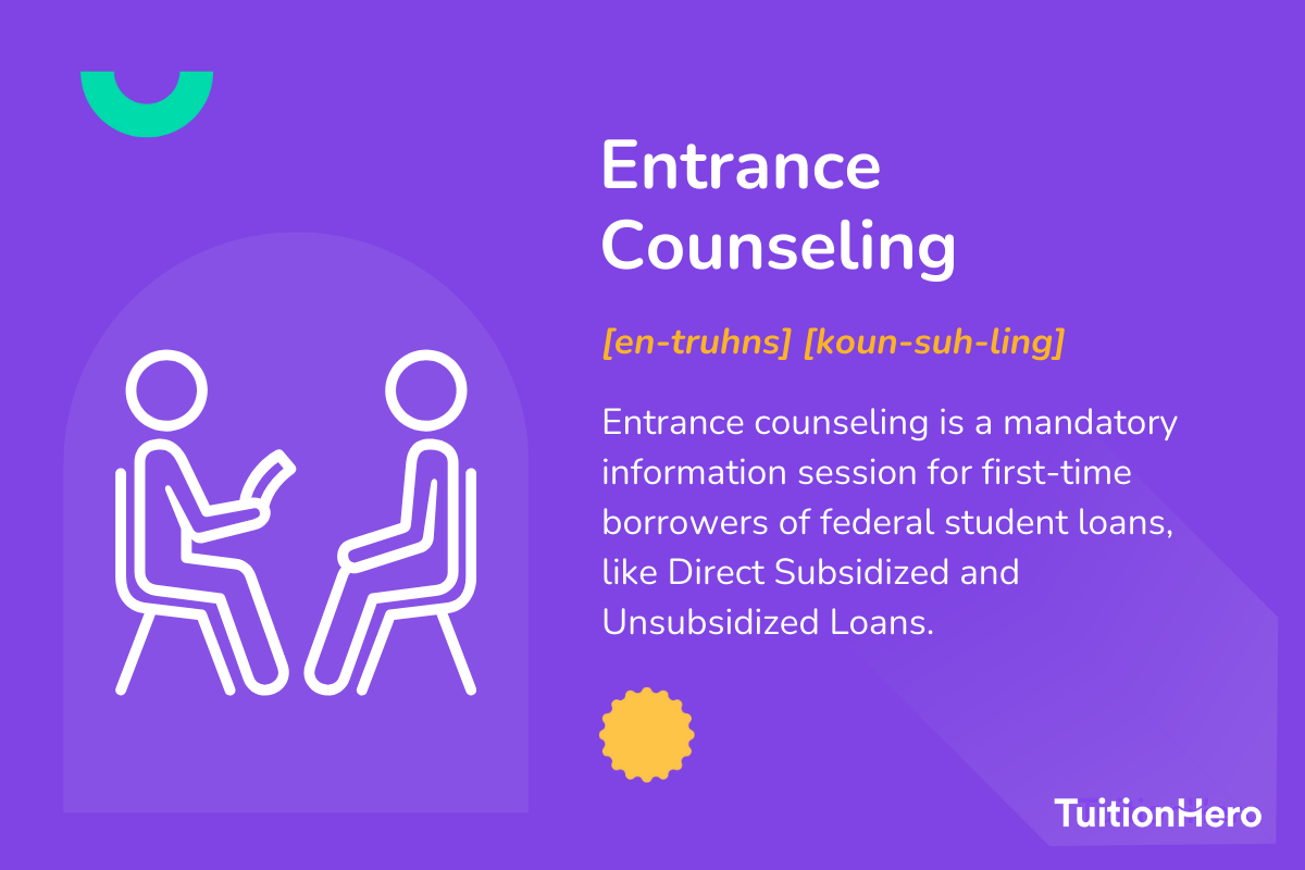 Entrance Counseling: Entrance counseling is a mandatory information session for first-time borrowers of federal student loans, like Direct Subsidized and Unsubsidized Loans.