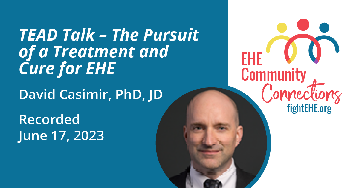 A graphic that reads: Tead Talk - The Pursuit of a treatment and Cure for EHE David Casimir, PhD, JD Recorded June 17, 2023