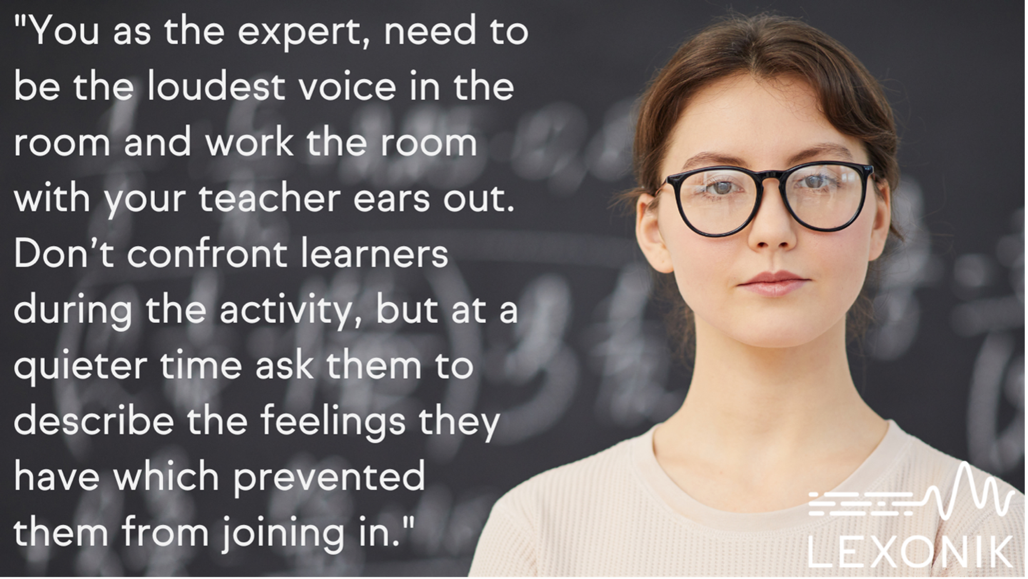 A woman with the text "You as the expert, need to be the loudest voice and work the room with your teacher ears out. Don't confront learners during the activity, but at a quieter time ask them to describe the feelings they have which prevented them from joining in".