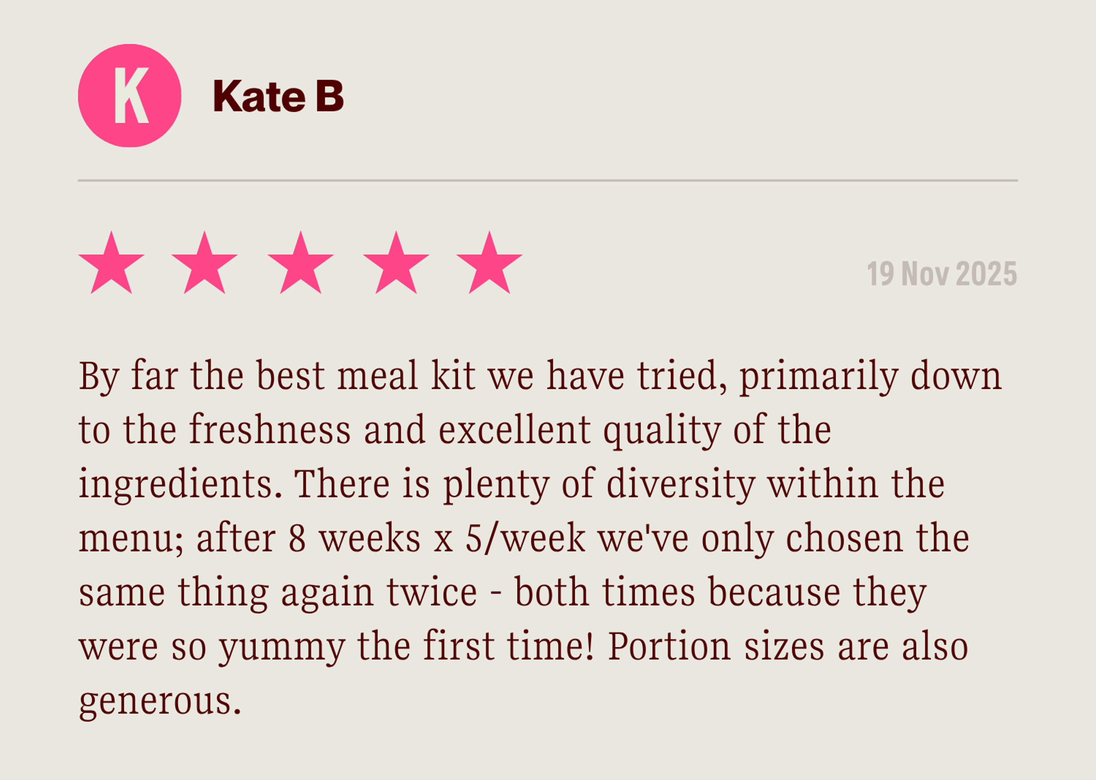 By far the best meal kit we have tried, primarily down to the freshness and excellent quality of the ingredients. There is plenty of diversity within the menu; after 8 weeks x 5/week we've only chosen the same thing again twice - both times because they were so yummy the first time! Portion sizes are also generous. 