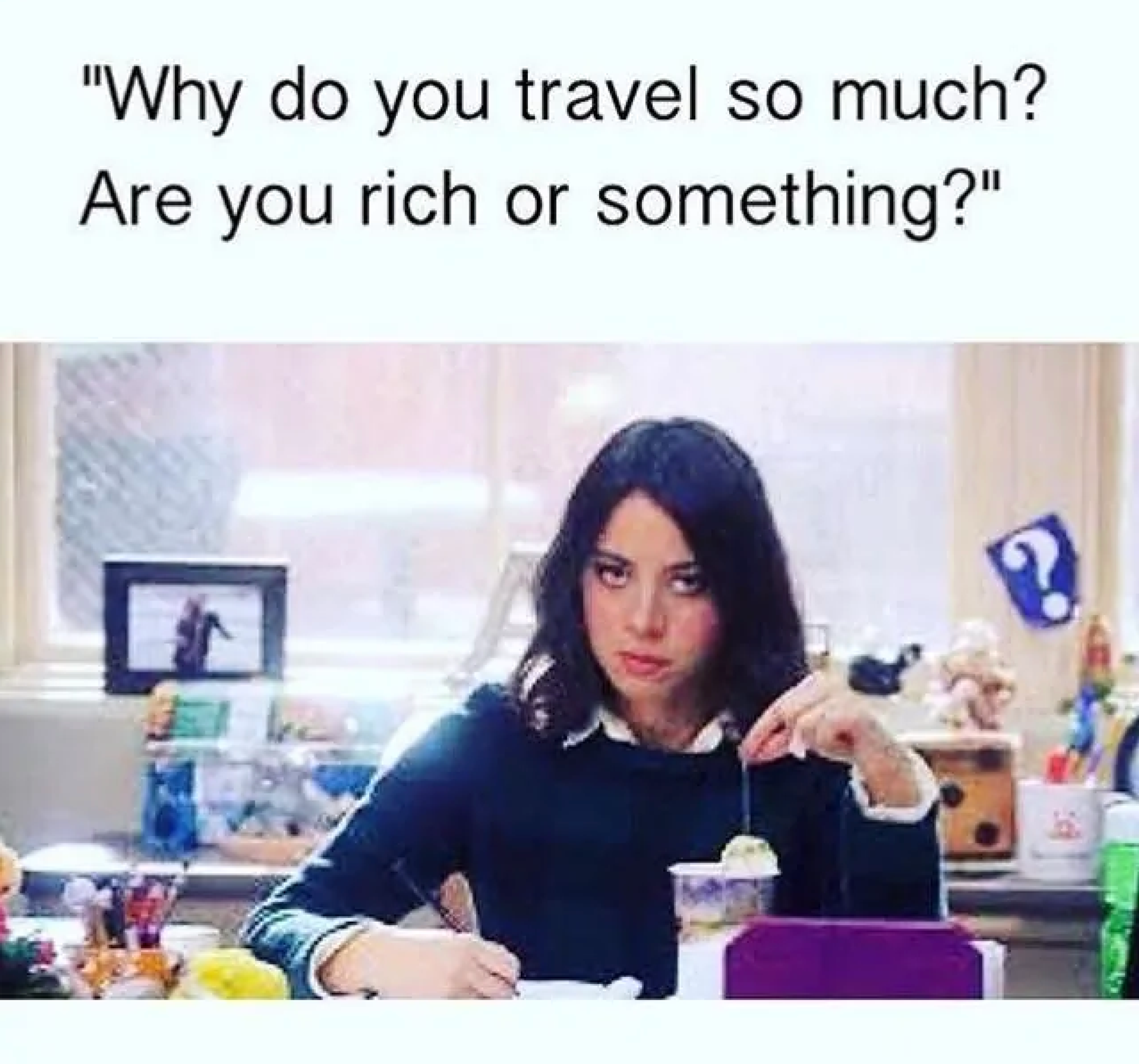 A meme of a girl looking annoyed with test that says, "Why do you travel so much? Are you rich or something?"