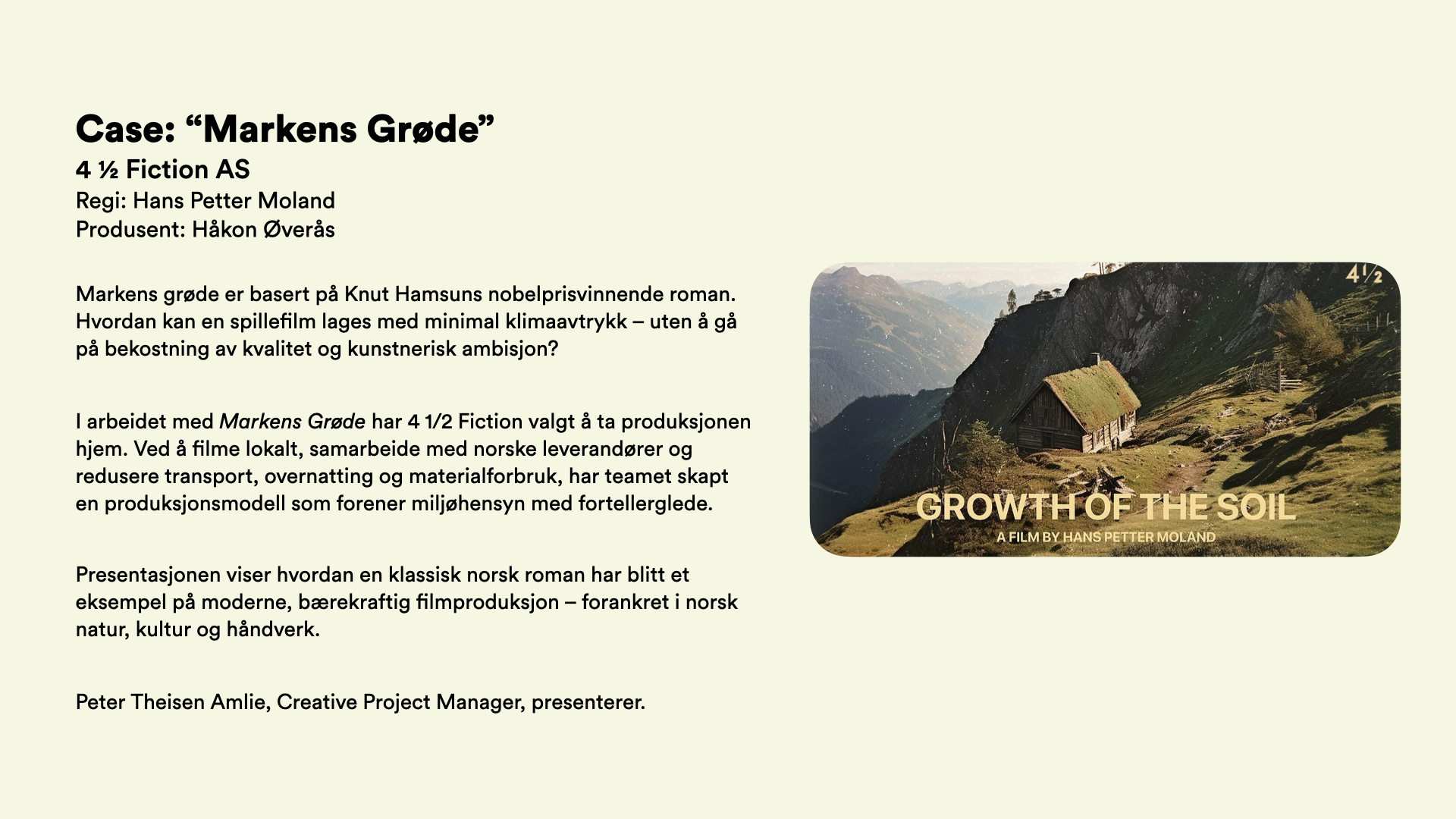 Case: “Markens Grøde” 4 ½ Fiction AS Regi: Hans Petter Moland Produsent: Håkon Øverås  Markens grøde er basert på Knut Hamsuns nobelprisvinnende roman. Hvordan kan en spillefilm lages med minimal klimaavtrykk – uten å gå på bekostning av kvalitet og kunstnerisk ambisjon?  I arbeidet med Markens Grøde har 4 1/2 Fiction valgt å ta produksjonen hjem. Ved å filme lokalt, samarbeide med norske leverandører og redusere transport, overnatting og materialforbruk, har teamet skapt en produksjonsmodell som forener miljøhensyn med fortellerglede.  Presentasjonen viser hvordan en klassisk norsk roman har blitt et eksempel på moderne, bærekraftig filmproduksjon – forankret i norsk natur, kultur og håndverk.  Peter Theisen Amlie, Creative Project Manager, presenterer. 