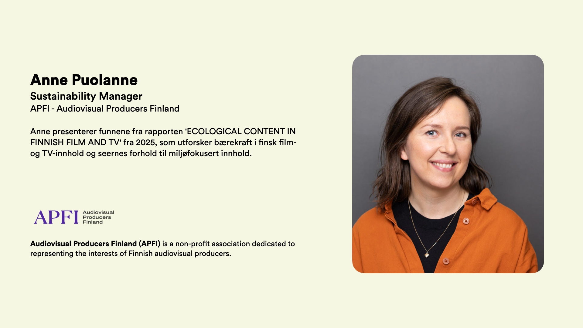 Anne Puolanne Sustainability Manager APFI - Audiovisual Producers Finland  Anne presenterer funnene fra rapporten 'ECOLOGICAL CONTENT IN FINNISH FILM AND TV' fra 2025, som utforsker bærekraft i finsk film- og TV-innhold og seernes forhold til miljøfokusert innhold.       Audiovisual Producers Finland (APFI) is a non-profit association dedicated to representing the interests of Finnish audiovisual producers.