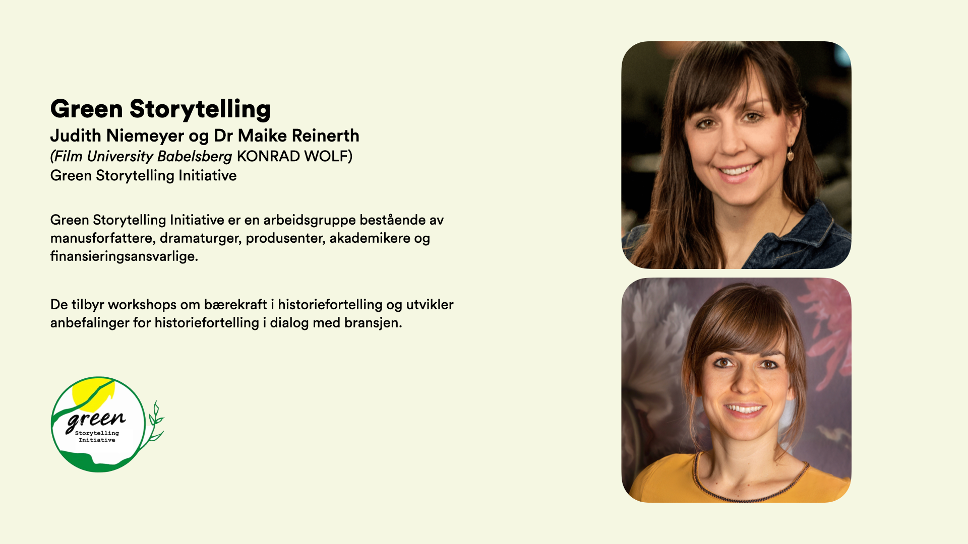 Green Storytelling Judith Niemeyer og Dr Maike Reinerth (Film University Babelsberg KONRAD WOLF)   Green Storytelling Initiative   Green Storytelling Initiative er en arbeidsgruppe bestående av manusforfattere, dramaturger, produsenter, akademikere og finansieringsansvarlige.  De tilbyr workshops om bærekraft i historiefortelling og utvikler anbefalinger for historiefortelling i dialog med bransjen.