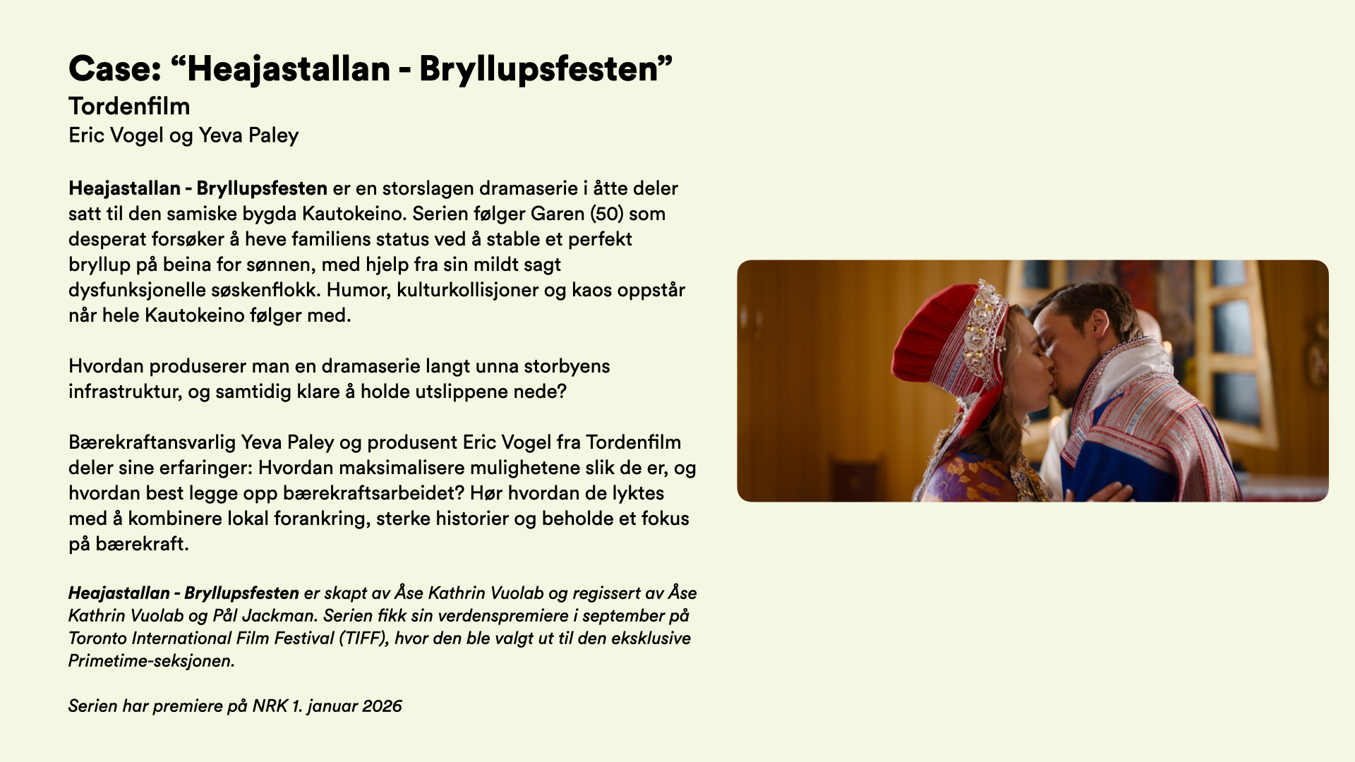 Case: “Heajastallan - Bryllupsfesten” Tordenfilm Eric Vogel og Yeva Paley   Heajastallan - Bryllupsfesten er en storslagen dramaserie i åtte deler satt til den samiske bygda Kautokeino. Serien følger Garen (50) som desperat forsøker å heve familiens status ved å stable et perfekt bryllup på beina for sønnen, med hjelp fra sin mildt sagt dysfunksjonelle søskenflokk. Humor, kulturkollisjoner og kaos oppstår når hele Kautokeino følger med.  Hvordan produserer man en dramaserie langt unna storbyens infrastruktur, og samtidig klare å holde utslippene nede?  Bærekraftansvarlig Yeva Paley og produsent Eric Vogel fra Tordenfilm deler sine erfaringer: Hvordan maksimalisere mulighetene slik de er, og hvordan best legge opp bærekraftsarbeidet? Hør hvordan de lyktes med å kombinere lokal forankring, sterke historier og beholde et fokus på bærekraft.  Heajastallan - Bryllupsfesten er skapt av Åse Kathrin Vuolab og regissert av Åse Kathrin Vuolab og Pål Jackman. Serien fikk sin verdenspremiere i september på Toronto International Film Festival (TIFF), hvor den ble valgt ut til den eksklusive Primetime-seksjonen.   Serien har premiere på NRK 1. januar 2026