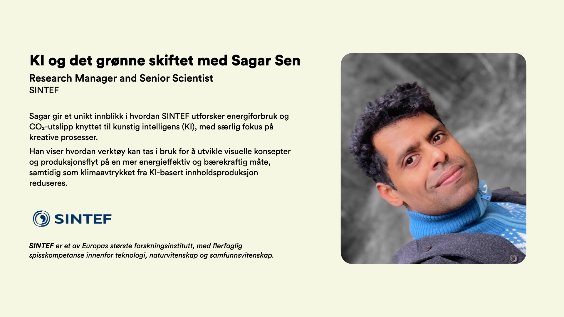  Research Manager and Senior Scientist SINTEF  Sagar gir et unikt innblikk i hvordan SINTEF utforsker energiforbruk og CO₂-utslipp knyttet til kunstig intelligens (KI), med særlig fokus på kreative prosesser.  Han viser hvordan verktøy kan tas i bruk for å utvikle visuelle konsepter og produksjonsflyt på en mer energieffektiv og bærekraftig måte, samtidig som klimaavtrykket fra KI-basert innholdsproduksjon reduseres.     SINTEF er et av Europas største forskningsinstitutt, med flerfaglig spisskompetanse innenfor teknologi, naturvitenskap og samfunnsvitenskap.