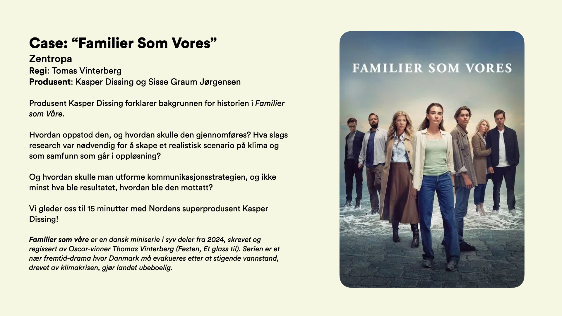 Case: “Familier Som Vores” Zentropa Regi: Tomas Vinterberg Produsent: Kasper Dissing  Produsent Kasper Dissing forklarer bakgrunnen for historien i Familier som Våre.   Hvordan oppstod den, og hvordan skulle den gjennomføres? Hva slags research var nødvendig for å skape et realistisk scenario på klima og som samfunn som går i oppløsning?   Og hvordan skulle man utforme kommunikasjonsstrategien, og ikke minst hva ble resultatet, hvordan ble den mottatt?  Vi gleder oss til 15 minutter med Nordens superprodusent Kasper Dissing!  Familier som våre er en dansk miniserie i syv deler fra 2024, skrevet og regissert av Oscar-vinner Thomas Vinterberg (Festen, Et glass til). Serien er et nær fremtid-drama hvor Danmark må evakueres etter at stigende vannstand, drevet av klimakrisen, gjør landet ubeboelig.