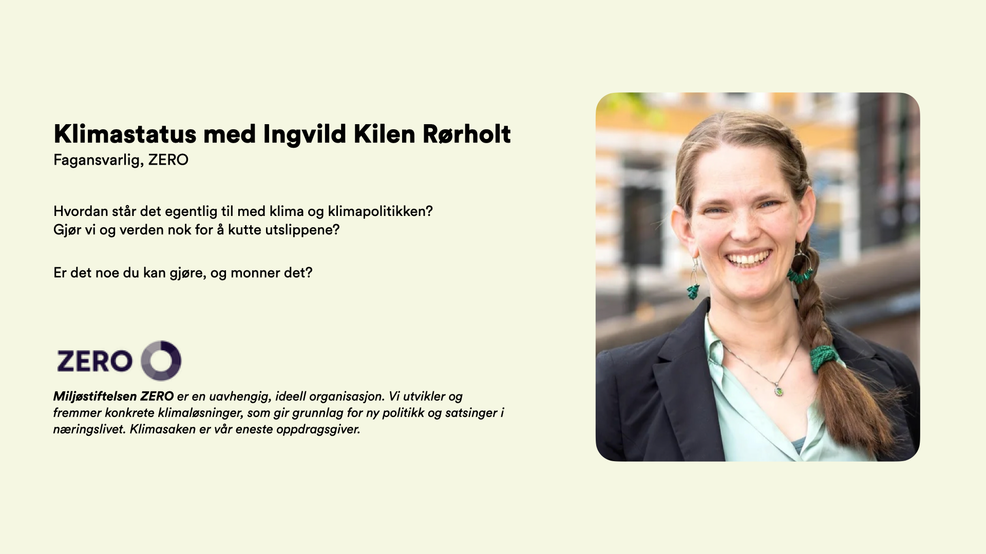 Klimastatus med Ingvild Kilen Rørholt Fagansvarlig, ZERO   Hvordan står det egentlig til med klima og klimapolitikken?  Gjør vi og verden nok for å kutte utslippene?  Er det noe du kan gjøre, og monner det?     Miljøstiftelsen ZERO er en uavhengig, ideell organisasjon. Vi utvikler og fremmer konkrete klimaløsninger, som gir grunnlag for ny politikk og satsinger i næringslivet. Klimasaken er vår eneste oppdragsgiver.