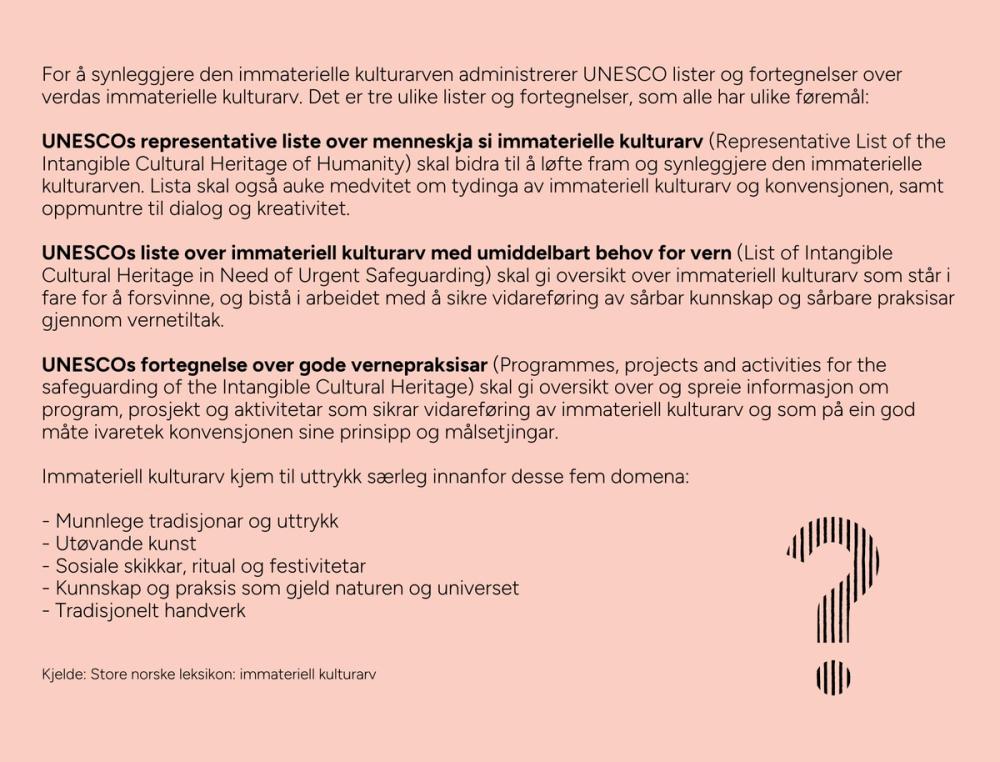 For å synleggjere den immaterielle kulturarven administrerer UNESCO lister og fortegnelser over verdas immaterielle kulturarv. Det er tre ulike lister og fortegnelser, som alle har ulike føremål:  UNESCOs representative liste over menneskja si immaterielle kulturarv (Representative List of the Intangible Cultural Heritage of Humanity) skal bidra til å løfte fram og synleggjere den immaterielle kulturarven. Lista skal også auke medvitet om tydinga av immateriell kulturarv og konvensjonen, samt oppmuntre til dialog og kreativitet.  UNESCOs liste over immateriell kulturarv med umiddelbart behov for vern (List of Intangible Cultural Heritage in Need of Urgent Safeguarding) skal gi oversikt over immateriell kulturarv som står i fare for å forsvinne, og bistå i arbeidet med å sikre vidareføring av sårbar kunnskap og sårbare praksisar gjennom vernetiltak.  UNESCOs fortegnelse over gode vernepraksisar (Programmes, projects and activities for the safeguarding of the Intangible Cultural Heritage) skal gi oversikt over og spreie informasjon om program, prosjekt og aktivitetar som sikrar vidareføring av immateriell kulturarv og som på ein god måte ivaretek konvensjonen sine prinsipp og målsetjingar.  Dei fem domena til UNESCO: - Munnlege tradisjonar og uttrykk - Utøvande kunst - Sosiale skikkar, ritual og festivitetar - Kunnskap og praksis som gjeld naturen og universet - Tradisjonelt handverk  Kjelde: Store norske leksikon: immateriell kulturarv