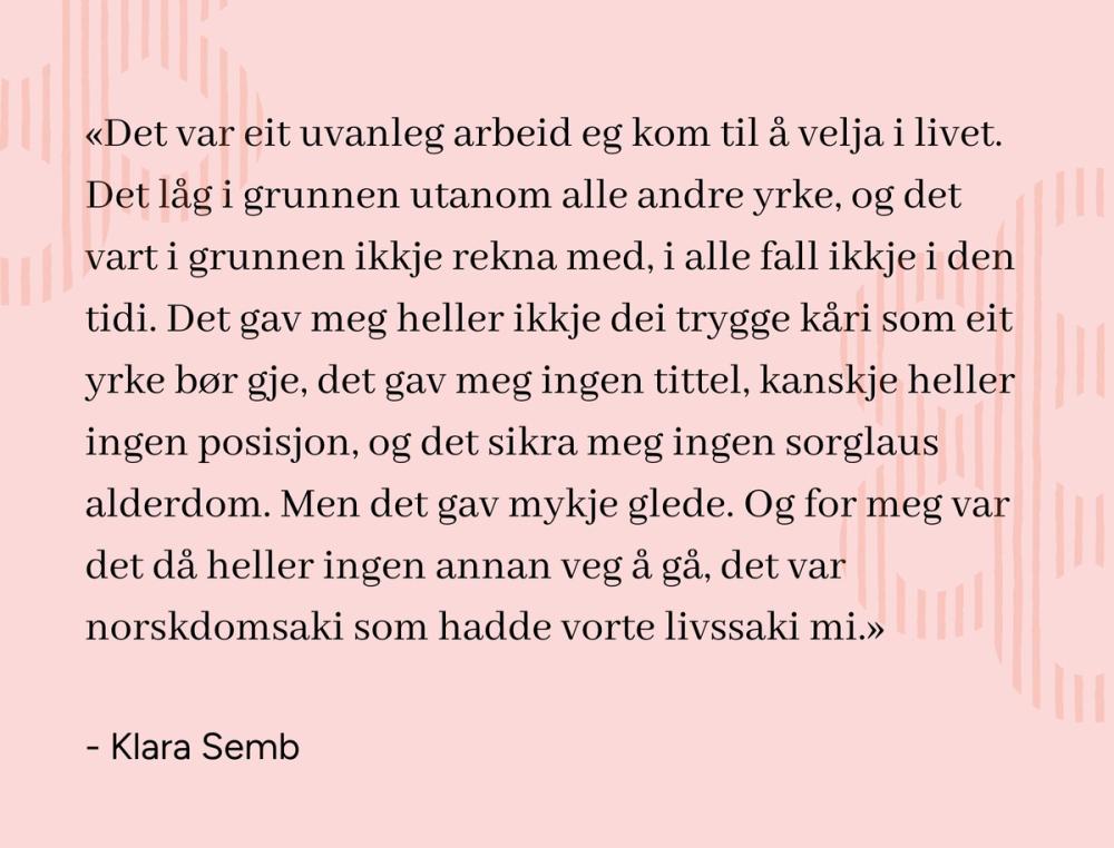 «Det var eit uvanleg arbeid eg kom til å velja i livet. Det låg i grunnen utanom alle andre yrke, og det vart i grunnen ikkje rekna med, i alle fall ikkje i den tidi. Det gav meg heller ikkje dei trygge kåri som eit yrke bør gje, det gav meg ingen tittel, kanskje heller ingen posisjon, og det sikra meg ingen sorglaus alderdom. Men det gav mykje glede. Og for meg var det då heller ingen annan veg å gå, det var norskdomsaki som hadde vorte livssaki mi.» sitat Klara Semb